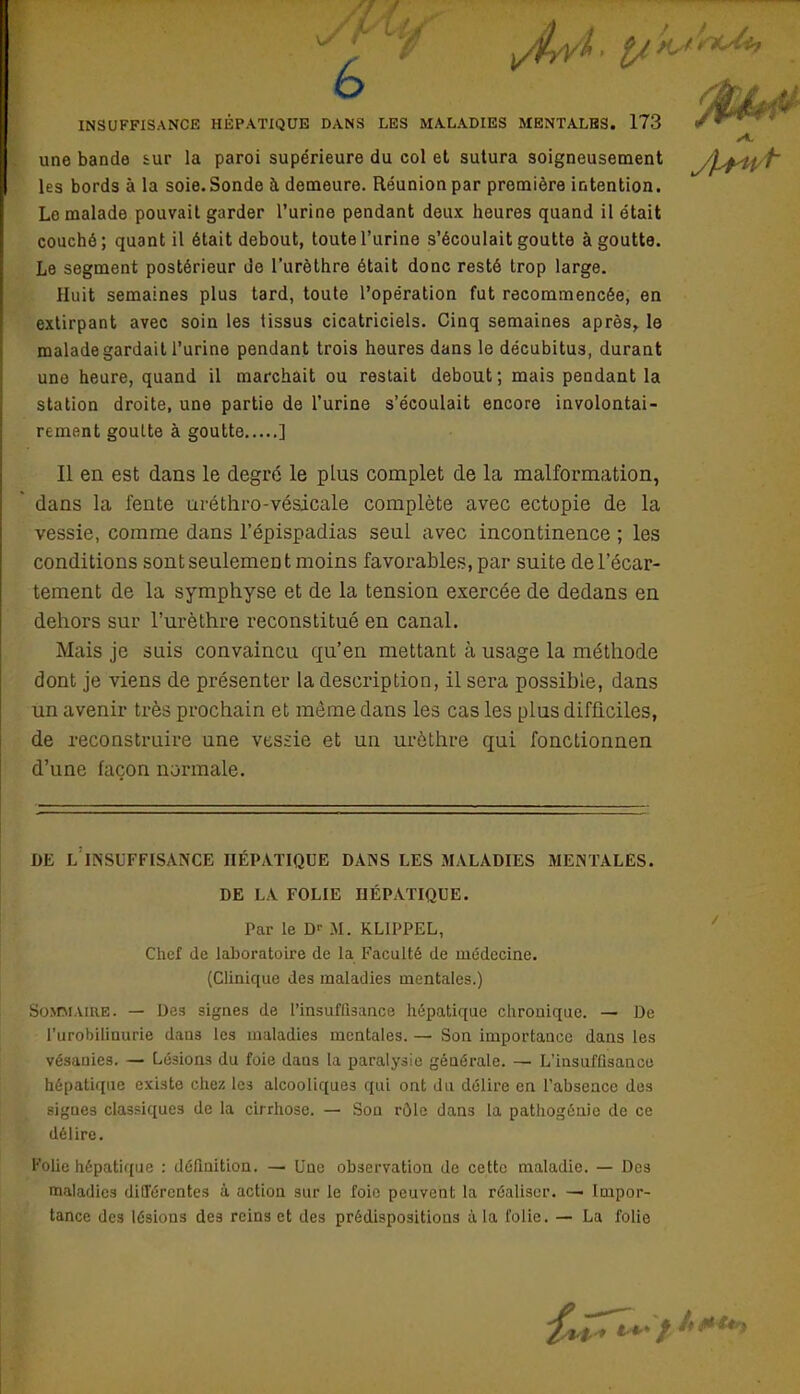 o INSUFFISANCE HÉPATIQUE DANS LES MALADIES MENTALES. 173 une bande tur la paroi supérieure du col et sutura soigneusement yj^if/f les bords à la soie. Sonde à demeure. Réunion par première intention. Le malade pouvait garder l'urine pendant deux heures quand il était couché; quant il était debout, toute l'urine s'écoulait goutte à goutte. Le segment postérieur de l'urèthre était donc resté trop large. Huit semaines plus tard, toute l'opération fut recommencée, eu extirpant avec soin les tissus cicatriciels. Cinq semaines après, le malade gardait l'urine pendant trois heures dans le décubitus, durant une heure, quand il marchait ou restait debout; mais pendant la station droite, une partie de l'urine s'écoulait encore involontai- rement goutte à goutte ] Il en est dans le degré le pins complet de la malformation, dans la fente uréthro-vésicale complète avec ectopie de la vessie, comme dans l'épispadias senl avec incontinence ; les conditions sont seulement moins favorables, par suite del'écar- tement de la symphyse et de la tension exercée de dedans en dehors sur l'urèthre reconstitué en canal. Mais je suis convaincu qu'en mettant à usage la méthode dont je viens de présenter la description, il sera possible, dans un avenir très prochain et môme dans les cas les plus difficiles, de reconstruire une vessie et un urôthre qui fonctionnen d'une façon normale. DE L INSUFFISANCE HÉPATIQUE DANS LES MALADIES MENTALES. DE LA FOLIE HÉPATIQUE. Par le Dr M. KLIPPEL, Chef de laboratoire de la Faculté de médecine. (Clinique des maladies mentales.) SOMMAIRE. — Des signes de l'insuffisance hépatique chronique. — De l'urobilinurie dan8 les maladies mentales. — Son importance dans les vésaQies. — Lé3ion3 du foie dans la paralysie générale. — L'insuffisance hépatique existe chez les alcooliques qui ont du délire en l'absence des signes classiques de la cirrhose. — Son rôle dans la pathogénie de ce délire. Folie hépatique : définition. — Une observation de cette maladie. — Des maladies différentes à action sur le foie peuvent la réaliser. — Impor- tance des lésions des reins et des prédispositions à la folie. — La folie