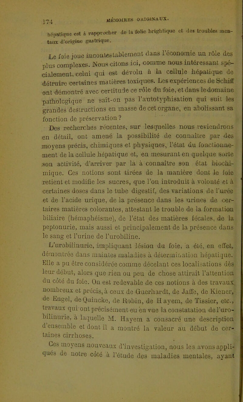 1, -patiqne est à rapprocher de la folie brightiquc et dos troubles mai- taux d'origine gastrique. Le foie joue incontestablement dans l'économie un rôle des plus complexes. Nous citons ici, comme nous intéressant spé- cialement, celui qui est dévolu à la cellule hépatique de détruire certaines matières toxiques. Les expériences de Schiff ont démontré avec certitude ce rôle du foie, et dans ledomaine pathologique ne sait-on pas l'atitotyphisation qui suit les grandes destructions en masse de cet organe, en abolissant sa fonction de préservation ? Des recherches récentes, sur lesquelles nous reviendrons en détail, ont amené la possibilité de connaître par des moyens précis, chimiques et physiques, l'état du fonctionne- ment de la cellule hépatique et, en mesurant en quelque sorte son activité, d'arriver par là à connaître son état biochi- mique. Ces notions sont tirées de la manière dont le loie retient et modifie les sucres, que l'on introduit à volonté et à certaines doses dans le tube digestif, des variations de l'urée et de l'acide urique, de la présence dans les urines de oer- taires matières colorantes, attestant le trouble de la formation biliaire (hémaphéisme), de l'état des matières fécales, de la peptonurie, mais aussi et principalement de la présence dans le sang et l'urine de l'urobiline. L'urobilinurie, impliquant lésion du foie, a été, en effet, démontrée dans maintes maladies à détenait nation hépatique. Elle a pu être considérée comme décelant ces localisations dès leur début, alors que rien ou peu de chose attirait l'attention du coté du foie. On est redevable de ces notions à des travaux, nombreux et précis, à ceux de Guerhardt, de Jatte, de Kiener, de Engel, deQuincke, de Robin, de Hayem, de Tissier, etc., travaux qui ont précisément eu eu vue la constatation de l'uro- bilinurie, à laquelle M. Hayem a consacré une description d'ensemble et dont il a montré la valeur au début de cer* taines cirrhoses. Ces moyens nouveaux d'investigation, nous les avons appli- qués de notre côté à l'étude des maladies mentales, ayant