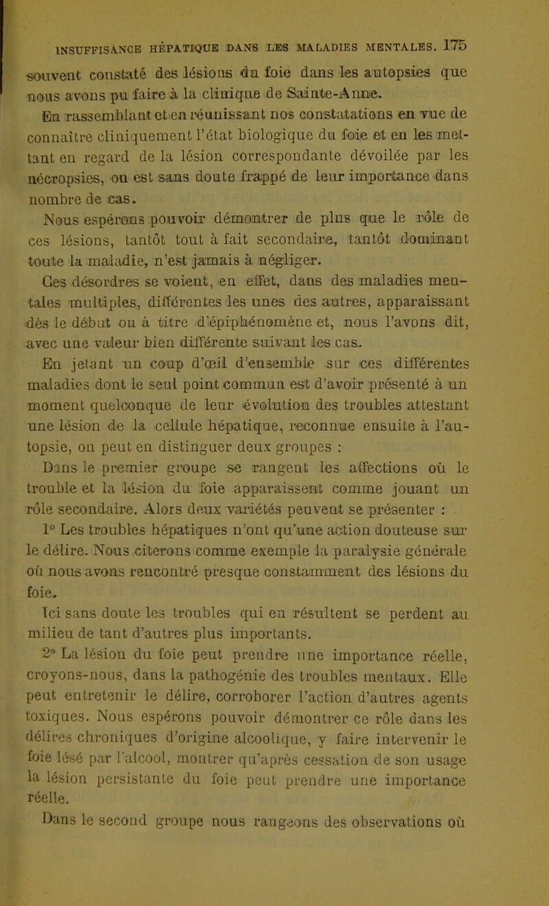 souvent consulté des lésions du foie dans les autopsies que nous avons pu faire à la clinique de Sainte-Annie. En rassemblant et en réunissant nos constatations en Tue de connaître cliniquement l'état biologique du foie et en les met- tant en regard de la lésion correspondante dévoilée par les nécropsies, on est sans doute frappé de leur importance dans nombre de cas. Nous espérons pouvoir démontrer de plus que le rôle de ces lésions, tantôt tout à fait secondaire, tantôt dominant toute la maladie, n'est jamais à négliger. Ces désordres se voient, en effet, dans des maladies men- tales multiples, différentes les unes des autres, apparaissant dès le début ou à titre d'épiphénoniène et, nous l'avons dit, avec une valeur bien différente suivant les cas. En jetant un coup d'oeil d'ensemble sur ces différentes maladies dont le seul point commun est d'avoir présenté à un moment quelconque de leur évolution des troubles attestant une lésion de la cellule hépatique, reconnue ensuite à l'au- topsie, on peut en distinguer deux groupes : Dans le premier groupe se rangent les affections où le trouble et la lésion du foie apparaissent comme jouant un rôle secondaire. Alors deux variétés peuvent se présenter : 1° Les troubles hépatiques n'ont qu'une action douteuse sur le délire. Nous citerons comme exemple la paralysie générale où nous avons rencontré presque constamment des lésions du foie. Ici sans doute les troubles qui en résultent se perdent au milieu de tant d'autres plus importants. 2° La lésion du foie peut prendre une importance réelle, croyons-nous, dans la pathogénie des troubles mentaux. Elle peut entretenir le délire, corroborer l'action d'autres agents toxiques. Nous espérons pouvoir démontrer ce rôle dans les délires chroniques d'origine alcoolique, y faire intervenir le foie lésé par l'alcool, montrer qu'après cessation de son usage la lésion persistante du foie peut prendre une importance réelle. Dans le second groupe nous rangeons des observations où