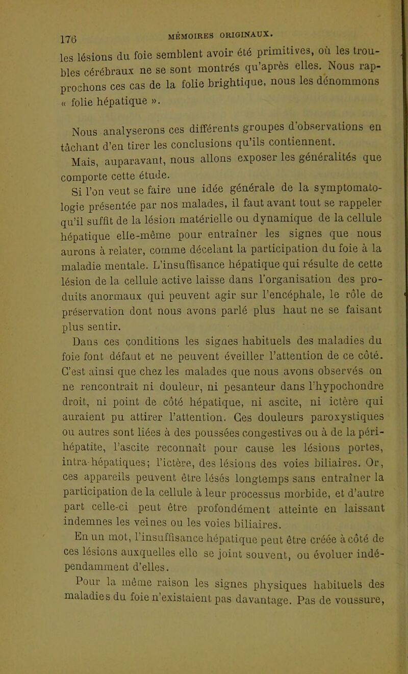 les lésions du foie semblent avoir été primitives, où les trou- bles cérébraux ne se sont montrés qu'après elles. Nous rap- prochons ces cas de la folie brightique, nous les dénommons « folie hépatique ». Nous analyserons ces différents groupes d'observations en tâchant d'en tirer les conclusions qu'ils contiennent. Mais, auparavant, nous allons exposer les généralités que comporte cette étude. Si l'on veut se faire une idée générale de la symptomato- logie présentée par nos malades, il faut avant tout se rappeler qu'il suffit de la lésion matérielle ou dynamique de la cellule hépatique elle-même pour entraîner les signes que nous aurons à relater, comme décelant la participation du foie à la maladie mentale. L'insuffisance hépatique qui résulte de cette lésion de la cellule active laisse dans l'organisation des pro- duits anormaux qui peuvent agir sur l'encéphale, le rôle de préservation dont nous avons parlé plus haut ne se faisant plus sentir. Dans ces conditions les signes habituels des maladies du foie font défaut et ne peuvent éveiller l'attention de ce coté. C'est ainsi que chez les malades que nous avons observés on ne rencontrait ni douleur, ni pesanteur dans Thypochondre droit, ni point de côté hépatique, ni ascite, ni ictère qui auraient pu attirer l'attention. Ces douleurs paroxystiques ou autres sont liées à des poussées congestives ou à de la péri- hépatite, l'ascite reconnaît pour cause les lésions portes, intra-hépatiques; l'ictère, des lésions des voies biliaires. Or, ces appareils peuvent être lésés longtemps sans entraîner la participation de la cellule à leur processus morbide, et d'autre part celle-ci peut être profondément atteinte en laissant indemnes les veines ou les voies biliaires. En un mot, l'insuffisance hépatique peut être créée à côté de ces lésions auxquelles elle se joint souvent, ou évoluer indé- pendamment d'elles. Pour la même raison les signes physiques habituels des maladies du foie n'existaient pas davantage. Pas de voussure,