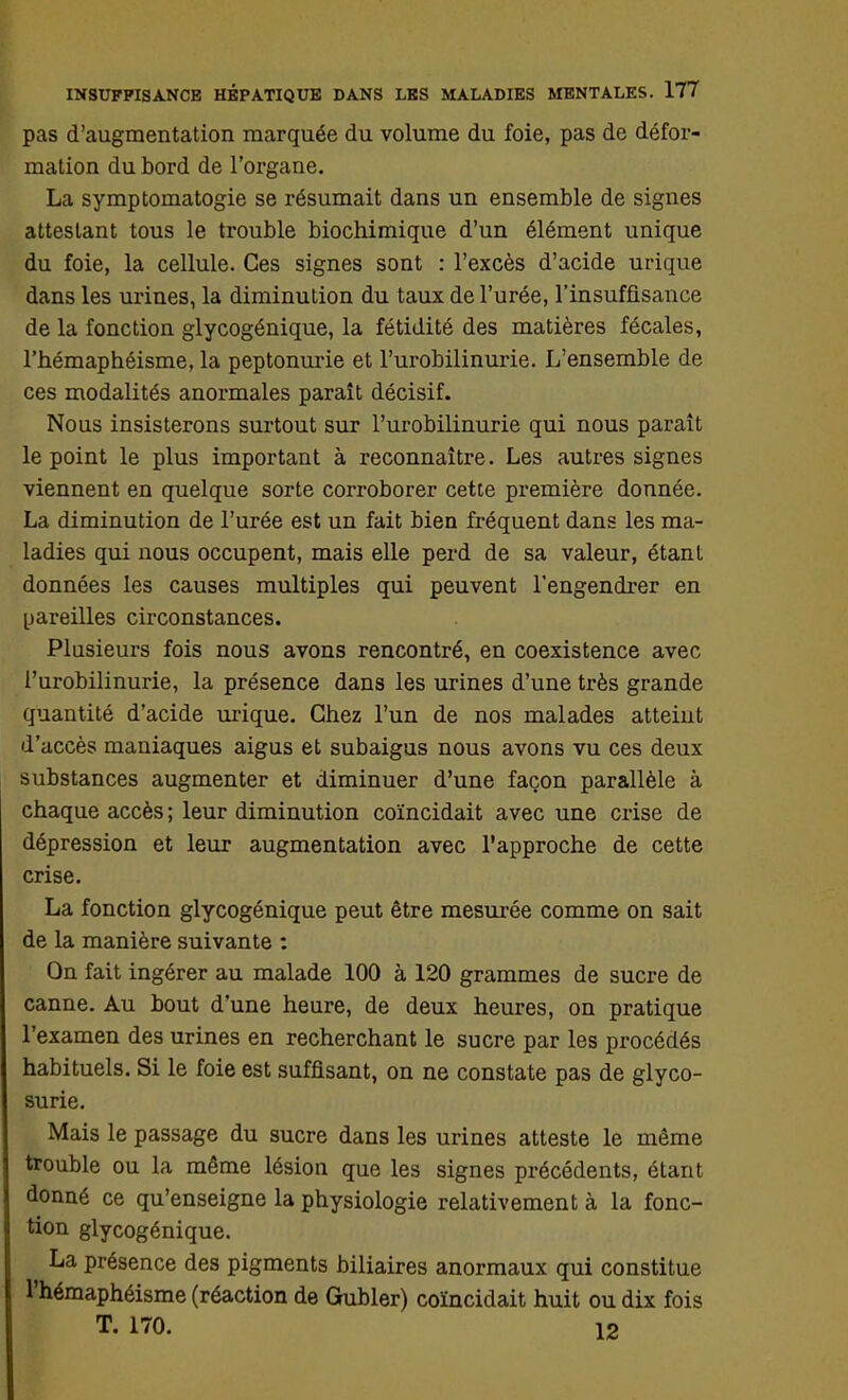 pas d'augmentation marquée du volume du foie, pas de défor- mation du bord de l'organe. La symptomatogie se résumait dans un ensemble de signes attestant tous le trouble biochimique d'un élément unique du foie, la cellule. Ces signes sont : l'excès d'acide urique dans les urines, la diminution du taux de l'urée, l'insuffisance de la fonction glycogénique, la fétidité des matières fécales, l'hémaphéisme, la peptonurie et l'urobilinurie. L'ensemble de ces modalités anormales paraît décisif. Nous insisterons surtout sur l'urobilinurie qui nous paraît le point le plus important à reconnaître. Les autres signes viennent en quelque sorte corroborer cette première donnée. La diminution de l'urée est un fait bien fréquent dans les ma- ladies qui nous occupent, mais elle perd de sa valeur, étant données les causes multiples qui peuvent l'engendrer en pareilles circonstances. Plusieurs fois nous avons rencontré, en coexistence avec l'urobilinurie, la présence dans les urines d'une très grande quantité d'acide urique. Chez l'un de nos malades atteint d'accès maniaques aigus et subaigus nous avons vu ces deux substances augmenter et diminuer d'une façon parallèle à chaque accès ; leur diminution coïncidait avec une crise de dépression et leur augmentation avec l'approche de cette crise. La fonction glycogénique peut être mesurée comme on sait de la manière suivante : On fait ingérer au malade 100 à 120 grammes de sucre de canne. Au bout d'une heure, de deux heures, on pratique l'examen des urines en recherchant le sucre par les procédés habituels. Si le foie est suffisant, on ne constate pas de glyco- surie. Mais le passage du sucre dans les urines atteste le même trouble ou la même lésion que les signes précédents, étant donné ce qu'enseigne la physiologie relativement à la fonc- tion glycogénique. La présence des pigments biliaires anormaux qui constitue l'hémaphéisme (réaction de Gubler) coïncidait huit ou dix fois T. 170. 12