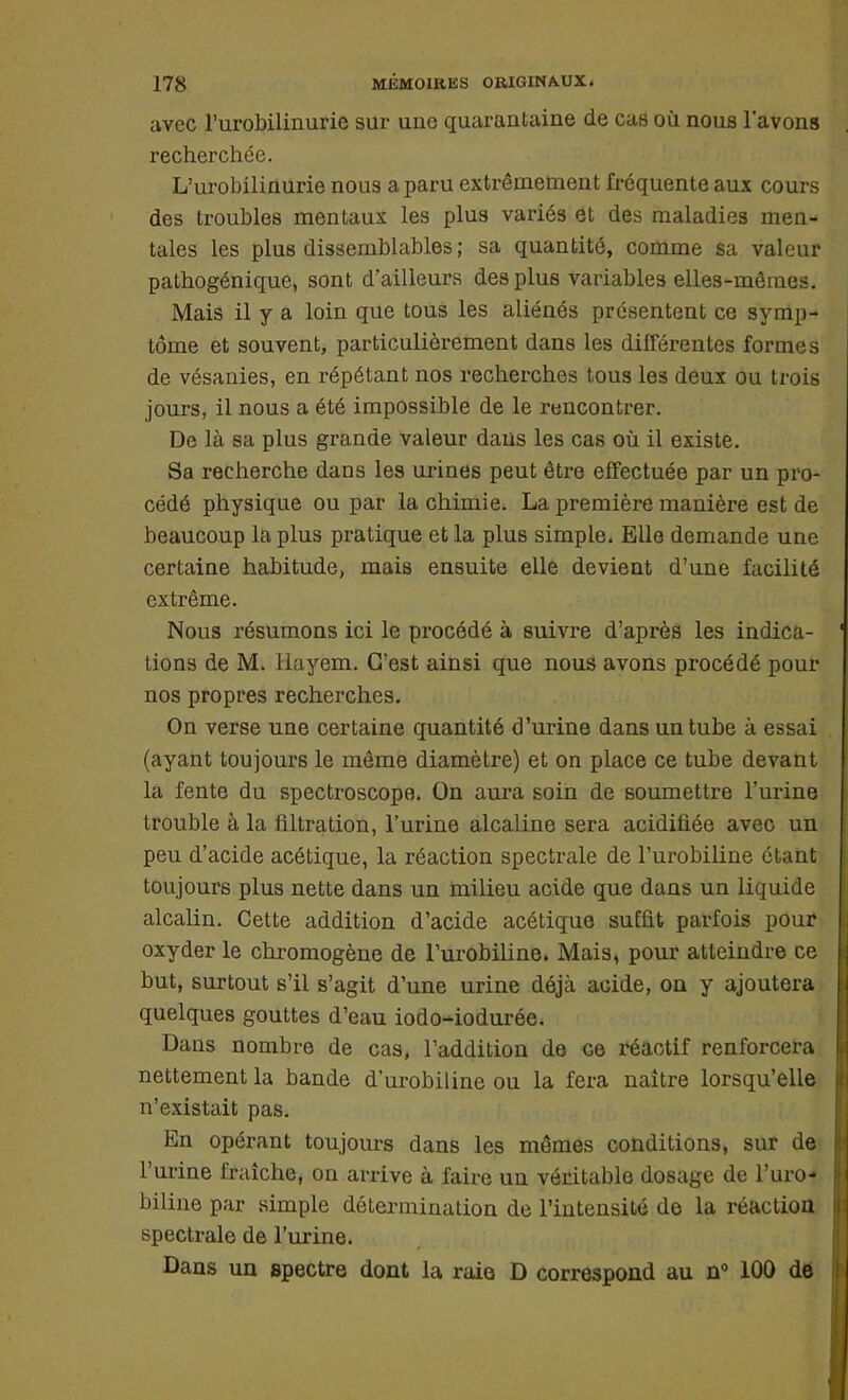 avec l'urobilinurie sur une quarantaine de cas où nous l'avons recherchée. L'urobilinurie nous a paru extrêmement fréquente aux cours des troubles mentaux les plus variés et des maladies men- tales les plus dissemblables ; sa quantité, comme sa valeur pathogénique, sont d'ailleurs des plus variables elles-mêmes. Mais il y a loin que tous les aliénés présentent ce symp- tôme et souvent, particulièrement dans les différentes formes de vésanies, en répétant nos recherches tous les deux ou trois jours, il nous a été impossible de le rencontrer. De là sa plus grande valeur dans les cas où il existe. Sa recherche dans les urines peut être effectuée par un pro- cédé physique ou par la chimie. La première manière est de beaucoup la plus pratique et la plus simple. Elle demande une certaine habitude, mais ensuite elle devient d'une facilité extrême. Nous résumons ici le procédé à suivre d'après les indica- ' tions de M. Hayem. C'est ainsi que nous avons procédé pour nos propres recherches. On verse une certaine quantité d'urine dans un tube à essai (ayant toujours le même diamètre) et on place ce tube devant la fente du spectroscope. On aura soin de soumettre l'urine trouble à la flltration, l'urine alcaline sera acidifiée avec un peu d'acide acétique, la réaction spectrale de l'urobiline étant toujours plus nette dans un milieu acide que dans un liquide alcalin. Cette addition d'acide acétique sufût parfois pour oxyder le chromogène de l'urobiline. Mais, pour atteindre ce but, surtout s'il s'agit d'une urine déjà acide, on y ajoutera I quelques gouttes d'eau iodo-iodurée. Dans nombre de cas, l'addition de ce réactif renforcera nettement la bande d'urobiline ou la fera naître lorsqu'elle n'existait pas. En opérant toujours dans les mêmes conditions, sur de l'urine fraîche, on arrive à faire un véritable dosage de l'uro- biline par simple détermination de l'intensité de la réaction spectrale de l'urine. Dans un spectre dont la raie D correspond au n° 100 de I