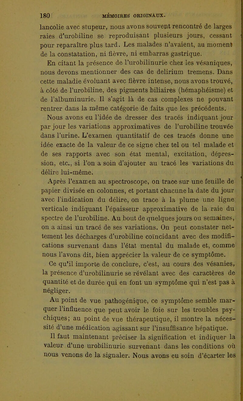 lancolie avec stupeur, nous avons souvent rencontré de larges raies d'urobiline se reproduisant plusieurs jours, cessant pour reparaître plus tard. Les malades n'avaient, au moment de la constatation, ni fièvre, ni embarras gastrique. En citant la présence de l'urobilinurie chez les vésaniques, nous devons mentionner des cas de delirium tremens. Dans cette maladie évoluant avec fièvre intense, nous avons trouvé, à côté de l'urobiline, des pigments biliaires (hémaphéisme) et de l'albuminurie. Il s'agit là de cas complexes ne pouvant rentrer dans la même catégorie de faits que les précédents. Nous avons eu l'idée de dresser des tracés indiquant jour par jour les variations approximatives de l'urobiline trouvée dans l'urine. L'examen quantitatif de ces tracés donne une idée exacte de la valeur de ce signe chez tel ou tel malade et de ses rapports avec son état mental, excitation, dépres- sion, etc., si l'on a soin d'ajouter au tracé les variations du délire lui-même. Après l'examen au spectroscope, on trace sur une feuille de papier divisée en colonnes, et portant chacune la date du jour avec l'indication du délire, on trace à la plume une ligne verticale indiquant l'épaisseur approximative de la raie du spectre de l'urobiline. Au bout de quelques jours ou semaines, on a ainsi un tracé de ses variations. On peut constater net- tement les décharges d'urobiline coïncidant avec des modifi- cations survenant dans l'état mental du malade et, comme nous l'avons dit, bien apprécier la valeur de ce symptôme. Ce qu'il imporle de conclure, c'est, au cours des vésanies, la présence d'urobilinuiïe se révélant avec des caractères de quantité et de durée qui en font un symptôme qui n'est pas à négliger. Au point de vue pathogénique, ce symptôme semble mar- quer l'influence que peut avoir le foie sur les troubles psy- chiques; au point de vue thérapeutique, il montre la néces- sité d'une médication agissant sur l'insuffisance hépatique. Il faut maintenant préciser la signification et indiquer la valeur d'une urobilinurie survenant dans les conditions où nous venons de la signaler. Nous avons eu soin d'écarter les