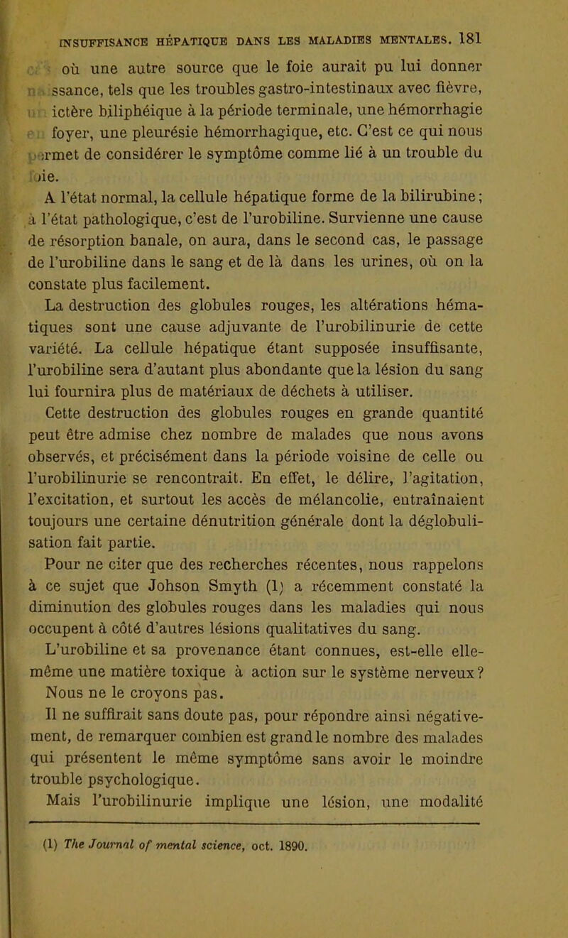 où une autre source que le foie aurait pu lui donner ssance, tels que les troubles gastro-intestinaux avec fièvre, ictère biliphéique à la période terminale, une hémorrhagie foyer, une pleurésie hémorrhagique, etc. C'est ce qui nous ;rmet de considérer le symptôme comme lié à un trouble du ijie. A l'état normal, la cellule hépatique forme de la bilirubine ; i l'état pathologique, c'est de l'urobiline. Survienne une cause de résorption banale, on aura, dans le second cas, le passage de l'urobiline dans le sang et de là dans les urines, où on la constate plus facilement. La destruction des globules rouges, les altérations héma- tiques sont une cause adjuvante de l'urobilinurie de cette variété. La cellule hépatique étant supposée insuffisante, l'urobiline sera d'autant plus abondante que la lésion du sang lui fournira plus de matériaux de déchets à utiliser. Cette destruction des globules rouges en grande quantité peut être admise chez nombre de malades que nous avons observés, et précisément dans la période voisine de celle ou l'urobilinurie se rencontrait. En effet, le délire, l'agitation, l'excitation, et surtout les accès de mélancolie, entraînaient toujours une certaine dénutrition générale dont la déglobuli- sation fait partie. Pour ne citer que des recherches récentes, nous rappelons à ce sujet que Johson Smyth (1) a récemment constaté la diminution des globules rouges dans les maladies qui nous occupent à côté d'autres lésions qualitatives du sang. L'urobiline et sa provenance étant connues, est-elle elle- même une matière toxique à action sur le système nerveux ? Nous ne le croyons pas. Il ne suffirait sans doute pas, pour répondre ainsi négative- ment, de remarquer combien est grand le nombre des malades qui présentent le même symptôme sans avoir le moindre trouble psychologique. Mais l'urobilinurie implique une lésion, une modalité (1) The Journal of mental science, oct. 1890.