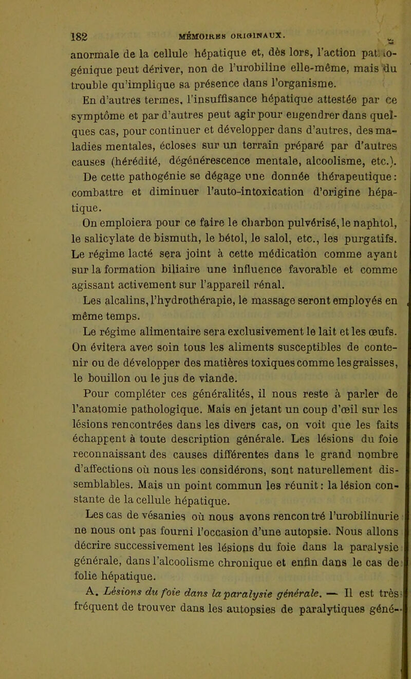 3 anormale de la cellule hépatique et, dès lors, l'action pat iO- génique peut dériver, non de l'urobiline elle-même, mais du trouble qu'implique sa présence dans l'organisme. En d'autres termes, l'insuffisance hépatique attestée par ce symptôme et par d'autres peut agir pour eugendrer dans quel- ques cas, pour continuer et développer dans d'autres, des ma- ladies mentales, écloses sur un terrain préparé par d'autres causes (hérédité, dégénérescence mentale, alcoolisme, etc.). De cette pathogénie se dégage une donnée thérapeutique: combattre et diminuer l'auto-intoxication d'origine hépa- tique. On emploiera pour ce faire le charbon pulvérisé, le naphtol, le salicylate de bismuth, le bétol, le salol, etc., les purgatifs. Le régime lacté sera joint à cette médication comme ayant sur la formation biliaire une influence favorable et comme agissant activement sur l'appareil rénal. Les alcalins, l'hydrothérapie, le massage seront employés en même temps. Le régime alimentaire sera exclusivement le lait et les œufs. On évitera avec soin tous les aliments susceptibles de conte- nir ou de développer des matières toxiques comme les graisses, le bouillon ou le jus de viande. Pour compléter ces généralités, il nous reste à parler de l'anatomie pathologique. Mais en jetant un coup d'oeil sur les lésions rencontrées dans les divers cas, on voit que les faits échappent à toute description générale. Les lésions du foie reconnaissant des causes différentes dans le grand nombre d'affections où nous les considérons, sont naturellement dis- semblables. Mais un point commun les réunit : la lésion con- stante de la cellule hépatique. Les cas devésanies où nous avons rencontré l'urobilinurie ne nous ont pas fourni l'occasion d'une autopsie. Nous allons décrire successivement les lésions du foie dans la paralysie générale, dans l'alcoolisme chronique et enfin dans le cas de: folie hépatique. A. Lésions du foie dans la paralysie générale. — Il est très; fréquent de trouver dans les autopsies de paralytiques géné-