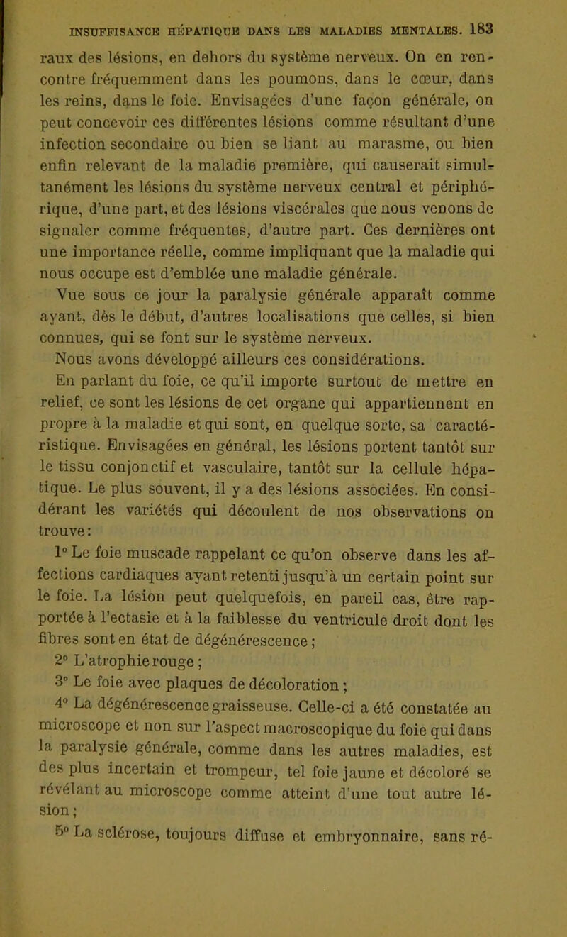 raux des lésions, en dehors du Bystème nerveux. On en ren- contre fréquemment dans les poumons, dans le cœur, dans les reins, dans le foie. Envisagées d'une façon générale, on peut concevoir ces différentes lésions comme résultant d'une infection secondaire ou bien se liant au marasme, ou bien enfin relevant de la maladie première, qui causerait simuU tanément les lésions du système nerveux central et périphé- rique, d'une part, et des lésions viscérales que nous venons de signaler comme fréquentes, d'autre part. Ces dernières ont une importance réelle, comme impliquant que la maladie qui nous occupe est d'emblée une maladie générale. Vue sous ce jour la paralysie générale apparaît comme ayant, dès le début, d'autres localisations que celles, si bien connues, qui se font sur le système nerveux. Nous avons développé ailleurs ces considérations. En parlant du foie, ce qu'il importe surtout de mettre en relief, ce sont les lésions de cet organe qui appartiennent en propre à la maladie et qui sont, en quelque sorte, sa caracté- ristique. Envisagées en général, les lésions portent tantôt sur le tissu conjonctif et vasculaire, tantôt sur la cellule hépa- tique. Le plus souvent, il y a des lésions associées. En consi- dérant les variétés qui découlent de nos observations on trouve: 1° Le foie muscade rappelant ce qu'on observe dans les af- fections cardiaques ayant retenti jusqu'à un certain point sur le foie. La lésion peut quelquefois, en pareil cas, être rap- portée à l'ectasie et à la faiblesse du ventricule droit dont les fibres sont en état de dégénérescence ; 2° L'atrophie rouge ; 3° Le foie avec plaques de décoloration ; 4° La dégénérescence graisseuse. Celle-ci a été constatée au microscope et non sur l'aspect macroscopique du foie qui dans la paralysie générale, comme dans les autres maladies, est des plus incertain et trompeur, tel foie jaune et décoloré se révélant au microscope comme atteint d'une tout autre lé- sion ; 5° La sclérose, toujours diffuse et embryonnaire, sans ré-