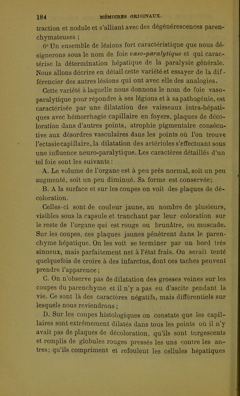 traction et nodule et s'alliant avec des dégénérescences paren- chymateuses ; 6° Un ensemble de lésions fort caractéristique que nous dé- signerons sous le nom de foie vaso-paralytique et qui carac- térise la détermination hépatique de la paralysie générale. Nous allons décrire en détail cette variété et essayer de la dif - férencier des autres lésions qui ont avec elle des analogies. Cette variété à laquelle nous donnons le nom de foie vaso- paralytique pour répondre à ses légions et à sa pathogénie, est caractérisée par une dilatation des vaisseaux intra-hépati- ques avec hémorrhagie capillaire en foyers, plaques de déco- loration dans d'autres points, atrophie pigmentaire consécu- tive aux désordres vasculaires dans les points où l'on trouve l'ectasiecapillaire, la dilatation des artôrioles s'effectuant sous une influence neuro-paralytique. Les caractères détaillés d'un tel foie sont les suivants : A. Le volume de l'organe est à peu près normal, soit un peu augmenté, soit un peu diminué. Sa forme est conservée; B. A la surface et sur les coupes on voit des plaques de dé- coloration. Celles-ci sont de couleur jaune, au nomhre de plusieurs, visibles sous la capsule et tranchant par leur coloration sur le reste de l'organe qui est rouge ou brunâtre, ou muscade. Sur les coupes, ces plaques jaunes pénètrent dans le paren- chyme hépatique. On les voit se terminer par un bord très sinueux, mais parfaitement net à l'état frais. On serait tenté quelquefois de croire à des infarctus, dont ces taches peuvent prendre l'apparence ; C. On n'observe pas de dilatation des grosses veines sur les coupes du parenchyme et il n'y a pas eu d'ascite pendant la vie. Ce sont là des caractères négatifs, mais différentiels sur lesquels nous reviendrons ; D. Sur- les coupes histologiques on constate que les capil- laires sont extrêmement dilatés dans tous les points où il n'y avait pas de plaques de décoloration, qu'ils sont turgescents et remplis de globules rouges pressés les uns contre les au- tres; qu'ils compriment et refoulent les cellules hépatiques