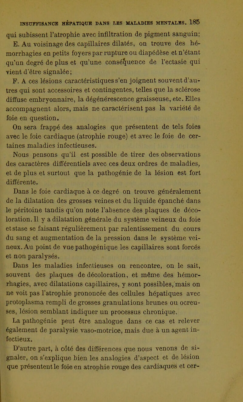 qui subissent l'atrophie avec infiltration de pigment sanguin: E. Au voisinage des capillaires dilatés, on trouve des hé- morrhagies en petits foyers par rupture ou diapédèse et n'étant qu'un degré de plus et qu'une conséquence de l'ectasie qui vient d'être signalée ; F. A ces lésions caractéristiques s'en joignent souvent d'au- tres qui sont accessoires et contingentes, telles que la sclérose diffuse embryonnaire, la dégénérescence graisseuse, etc. Elles accompagnent alors, mais ne caractérisent pas la variété de foie en question. On sera frappé des analogies que présentent de tels foies avec le foie cardiaque (atrophie rouge) et avec le foie de cer- taines maladies infectieuses. Nous pensons qu'il est possible de tirer des observations des caractères différentiels avec ces deux ordres de maladies, et de plus et surtout que la pathogénie de la lésion est fort différente. Dans le foie cardiaque à ce degré on trouve généralement de la dilatation des grosses veines et du liquide épanché dans le péritoine tandis qu'on note l'absence des plaques de déco- loration. Il y a dilatation générale du système veineux du foie et stase se faisant régulièrement par ralentissement du cours du sang et augmentation de la pression dans le système vei- neux. Au point de vue pathogénique les capillaires sont forcés et non paralysés. Dans les maladies infectieuses on rencontre, on le sait, souvent des plaques de décoloration, et même des hémor- rhagies, avec dilatations capillaires, y sont possibles, mais on ne voit pas l'atrophie prononcée des cellules hépatiques avec protoplasma rempli de grosses granulations brunes ou ocreu- ses, lésion semblant indiquer un processus chronique. La pathogénie peut être analogue dans ce cas et relever également de paralysie vaso-motrice, mais due à un agent in- fectieux. D'autre part, à côté des différences que nous venons de si- gnaler, on s'explique bien les analogies d'aspect et de lésion que présentent le foie en atrophie rouge des cardiaques et cer-