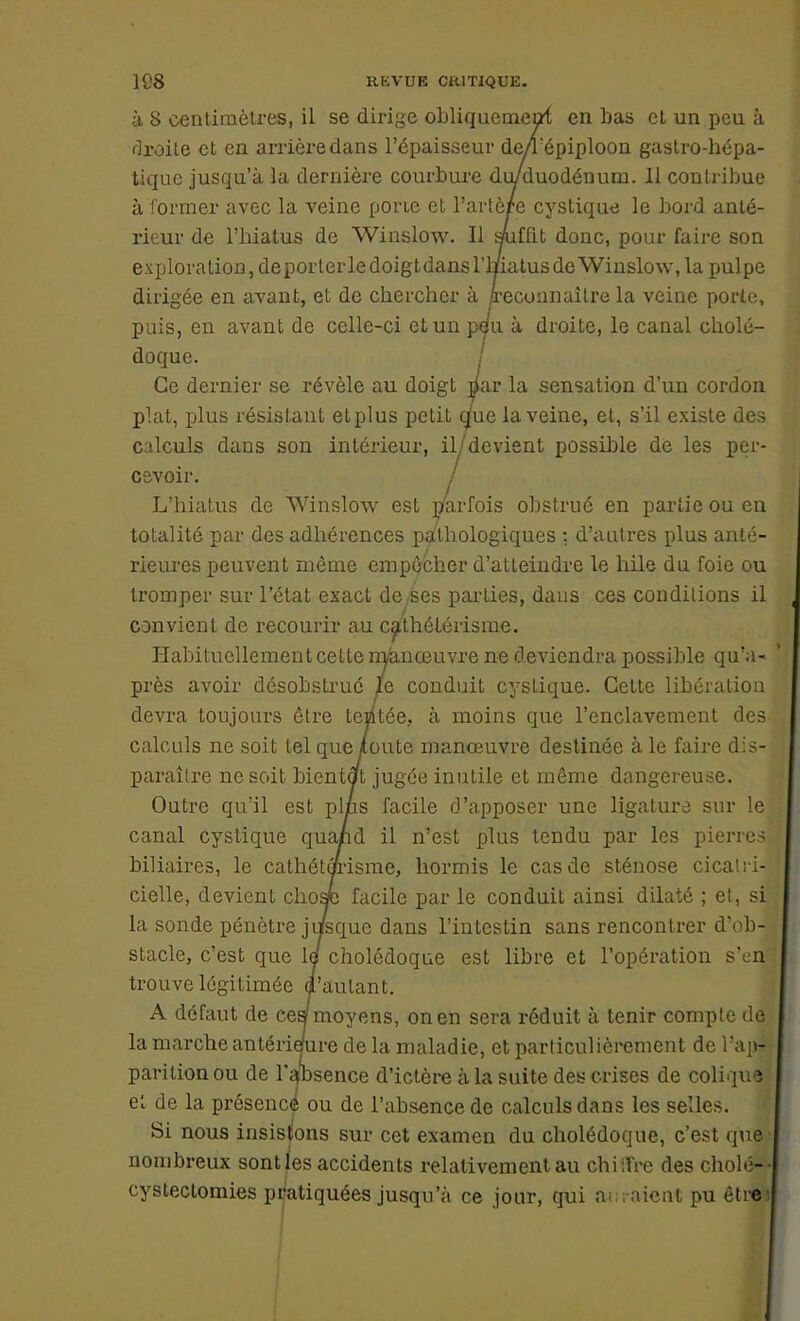 1S8 RKVUE CRITIQUE. à 8 centimètres, il se dirige obliquement en bas et un peu à droite et en arrière dans l'épaisseur de/Tépiploon gastro-hépa- tique jusqu'à la dernière courbure du/duodénum. Il contribue à former avec la veine porte et l'artère cystique le bord anté- rieur de l'hiatus de Winslow. Il suffit donc, pour faire son exploration, déporter le doigt dans l'hiatus de Winslow, la pulpe dirigée en avant, et de chercher à reconnaître la veine porte, puis, en avant de celle-ci et un pt/u à droite, le canal cholé- doque. Ce dernier se révèle au doigt $ar la sensation d'un cordon plat, plus résistant etplus petit que la veine, et, s'il existe des calculs dans son intérieur, il/devient possible de les per- cevoir. / L'hiatus de Winslow est parfois obstrué en partie ou en totalité par des adhérences pathologiques : d'autres plus anté- rieures peuvent môme empêcher d'atteindre le hile du foie ou tromper sur l'état exact de ses parties, daus ces conditions il convient de recourir au cathélérisme. Habituellement celte nyanœuvre ne deviendra possible qu'a- près avoir désobstrué le conduit cyslique. Cette libération devra toujours être tentée, à moins que l'enclavement des calculs ne soit tel que toute manœuvre destinée à le faire dis- paraître ne soit bientôt jugée inutile et même dangereuse. Outre qu'il est plus facile d'apposer une ligatura sur le canal cystique quand il n'est plus tendu par les pierres biliaires, le cathétipisme, hormis le cas de sténose cicatri- cielle, devient chose facile par le conduit ainsi dilaté ; et, si la sonde pénètre jusque dans l'intestin sans rencontrer d'ob- stacle, c'est que le! cholédoque est libre et l'opération s'en trouve légitimée d'autant. A défaut de cesf moyens, on en sera réduit à tenir compte de la marche antérieure de la maladie, et particulièrement de l'api pari lion ou de l'absence d'ictère à la suite des crises de colique et de la présencé ou de l'absence de calculs dans les selles. Si nous insistons sur cet examen du cholédoque, c'est que nombreux sontjes accidents relativement au chiiîre des cholé- eysteclomies pratiquées jusqu'à ce jour, qui ai ; aient pu être1