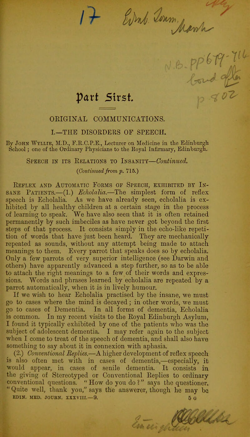 Part Sirst. ORIGINAL COMMUNICATIONS. I.—THE DISORDERS OF SPEECH. By John Wyllie, M.D., F.R.C.P.E., Lecturer on Medicine in the Edinburgh School; one of the Ordinary Physicians to the Royal Infirmary, Edinburgh. Speech in its Relations to Insanity—Continued. {Continued from p. 715.) Reflex and Automatic Forms of Speech, exhibited by In- sane Patients.—(1.) Echolalia.—The simplest form of reflex speech is Echolalia. As we have already seen, echolalia is ex- hibited by all healthy children at a certain stage in the process of learning to speak. We have also seen that it is often retained permanently by such imbeciles as have never got beyond the first steps of that process. It consists simply in the echo-like repeti- tion of words that have just been heard. They are mechanically repeated as sounds, without any attempt being made to attach meanings to them. Every parrot that speaks does so by echolalia. Only a few parrots of very superior intelligence (see Darwin and others) have apparently advanced a step further, so as to be able to attach the right meanings to a few of their words and expres- sions. Words and phrases learned by echolalia are repeated by a parrot automatically, when it is in lively humour. If we wish to hear Echolalia practised by the insane, we must go to cases where the mind is decayed; in other words, we must go to cases of Dementia. In all forms of dementia, Echolalia is common. In my recent visits to the Royal Edinburgh Asylum, I found it typically exhibited by one of the patients who was the subject of adolescent dementia. I may refer again to the subject when I come to treat of the speech of dementia, and shall also have something to say about it in connexion with aphasia. (2.) Conventional Replies.—A higher development of reflex speech is also often met with in cases of dementia,—especially, it would appear, in cases of senile dementia. It consists in the giving of Stereotyped or Conventional Replies to ordinary conventional questions. “ How do you do ? ” says the questioner. “ Quite well, thank you,” says the answerer, though he may be