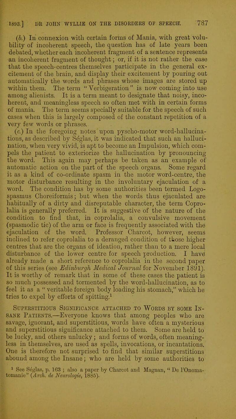 (b.) In connexion with certain forms of Mania, with great volu- bility of incoherent speech, the question has of late years been debated, whether each incoherent fragment of a sentence represents an incoherent fragment of thought; or, if it is not rather the case that the speech-centres themselves participate in the general ex- citement of the brain, and display their excitement by pouring out automatically the words and phrases whose images are stored up within them. The term “ Verbigeration” is now coming into use among alienists. It is a term meant to designate that noisy, inco- herent, and meaningless speech so often met with in certain forms of mania. The term seems specially suitable for the speech of such cases when this is largely composed of the constant repetition of a very few words or phrases. (c.) In the foregoing notes upon pyscho-motor word-hallucina- tions, as described by Seglas, it was indicated that such an halluci- nation, when very vivid, is apt to become an Impulsion, which com- pels the patient to exteriorize the hallucination by pronouncing the word. This again may perhaps be taken as an example of automatic action on the part of the speech organs. Some regard it as a kind of co-ordinate spasm in the motor word-centre, the motor disturbance resulting in the involuntary ejaculation of a word. The condition has by some authorities been termed Logo- spasmus Choreiformis; but when the words thus ejaculated are habitually of a dirty and disreputable character, the term Copro- lalia is generally preferred. It is suggestive of the nature of the condition to find that, in coprolalia, a convulsive movement (spasmodic tic) of the arm or face is frequently associated with the ejaculation of the word. Professor Charcot, however, seems inclined to refer coprolalia to a deranged condition of those higher centres that are the organs of ideation, rather than to a mere local disturbance of the lower centre for speech production. I havei already made a short reference to coprolalia in the second paper of this series (see Edinburgh Medical Journal for November 1891). It is worthy of remark that in some of these cases the patient is so much possessed and tormented by the word-hallucination, as to feel it as a “ veritable foreign body loading his stomach,” which he tries to expel by efforts of spitting.1 Superstitious Significance attached to Words by some In- sane Patients.—Everyone knows that among peoples who are savage, ignorant, and superstitious, words have often a mysterious and superstitious significance attached to them. Some are held to be lucky, and others unlucky; and forms of words, often meaning- less in themselves, are used as spells, invocations, or incantations. One is therefore not surprised to find that similar superstitions abound among the Insane; who are held by some authorities to 1 See Seglas, p. 163 ; also a paper by Charcot and Magnan, “ De l’Onoma- tomanie” (Arch, de Neurologie, 1885).