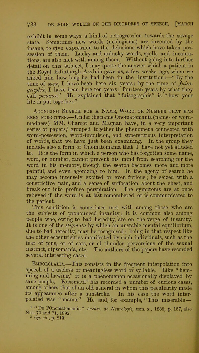 exhibit in some ways a kind of retrogression towards the savage state. Sometimes new words (neologisms) are invented by the insane, to give expression to the delusions which have taken pos- session of them. Lucky and unlucky words, spells and incanta- tions, are also met with among them. Without going into further detail on this subject, I may quote the answer which a patient in the Iioyal Edinburgh Asylum gave us, a few weeks ago, when we asked him how long he had been in the Institution :—“ By the time of sane, I have been here six years; by the time of faiso- graphic, I have been here ten years; fourteen years by what they call penance.” He explained that “ fuisographic” is “ how your life is put together.” Agonizing Search for a Name, Word, or Number that has been forgotten.—Under the name Onomatomania (name- or word- madness), MM. Charcot and Magnan have, in a very important series of papers,1 grouped together the phenomena connected with word-possession, word-impulsion, and superstitious interpretation of words, that we have just been examining. In the group they include also a form of Onomatomania that I have not yet alluded to. It is the form in which a person who has forgotten some name, word, or number, cannot prevent his mind from searching for the word in his memory, though the search becomes more and more painful, and even agonizing to him. In the agony of search he may become intensely excited, or even furious; be seized with a constrictive pain, and a sense of suffocation, about the chest, and break out into profuse perspiration. The symptoms are at once relieved if the word is at last remembered, or is communicated to the patient. This condition is sometimes met with among those who are the subjects of pronounced insanity; it is common also among people who, owing to bad heredity, are on the verge of insanity. It is one of the stigmata by which an unstable mental equilibrium, due to bad heredity, may be recognised; being in that respect like the other eccentricities manifested by such individuals, such as the fear of pins, or of cats, or of thunder, perversions of the sexual instinct, dipsomania, etc. The authors of the papers have recorded several interesting cases. Embololalia.—This consists in the frequent interpolation into speech of a useless or meaningless word or syllable. Like “ hem- ming and hawing,” it is a phenomenon occasionally displayed by sane people. Kussmaul2 has recorded a number of curious cases, among others that of an old general in whom this peculiarity made its appearance after a sunstroke. In his case the word inter- polated was “mama.” He said, for example, “This miserable— 1 “ De l’Onomatomanie,” Archiv. de Neurologie, tom. x., 1885, p. 157, also Nos. 70 and 71, 1892. 2 Op. cit., p. 813.