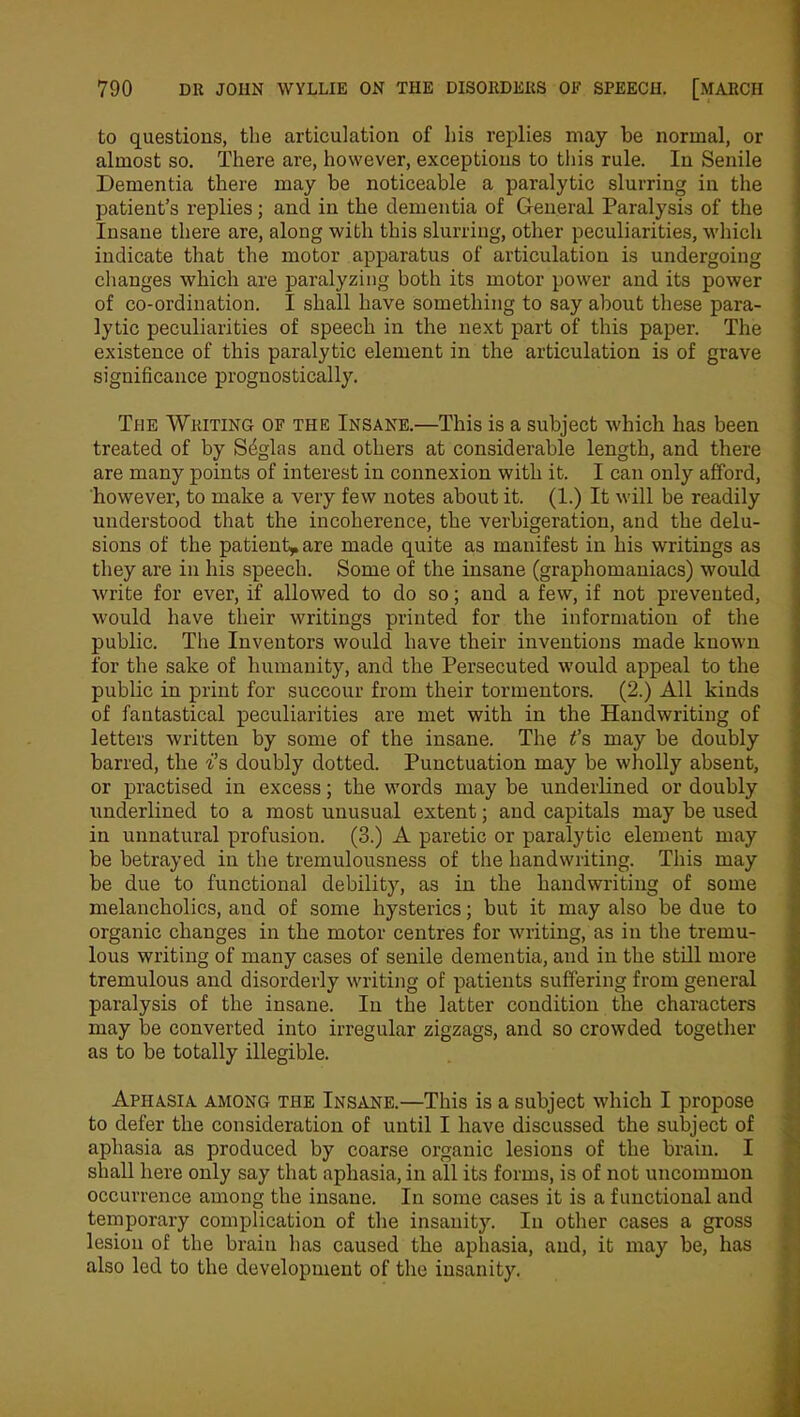 to questions, the articulation of his replies may be normal, or almost so. There are, however, exceptions to this rule. In Senile Dementia there may be noticeable a paralytic slurring in the patient’s replies; ancl in the dementia of General Paralysis of the Insane there are, along with this slurring, other peculiarities, which indicate that the motor apparatus of articulation is undergoing changes which are paralyzing both its motor power and its power of co-ordination. I shall have something to say about these para- lytic peculiarities of speech in the next part of this paper. The existence of this paralytic element in the articulation is of grave significance prognostically. The Writing of the Insane.—This is a subject which has been treated of by Sfiglas and others at considerable length, and there are many points of interest in connexion with it. I can only afford, however, to make a very few notes about it. (1.) It will be readily understood that the incoherence, the verbigeration, and the delu- sions of the patient* are made quite as manifest in his writings as they are in his speech. Some of the insane (graphomaniacs) would write for ever, if allowed to do so; and a few, if not prevented, would have their writings printed for the information of the public. The Inventors would have their inventions made known for the sake of humanity, and the Persecuted would appeal to the public in print for succour from their tormentors. (2.) All kinds of fantastical peculiarities are met with in the Handwriting of letters written by some of the insane. The t’s may be doubly barred, the i’s doubly dotted. Punctuation may be wholly absent, or practised in excess; the words may be underlined or doubly underlined to a most unusual extent; and capitals may be used in unnatural profusion. (3.) A paretic or paralytic element may be betrayed in the tremulousness of the handwriting. This may be due to functional debility, as in the handwriting of some melancholics, and of some hysterics; but it may also be due to organic changes in the motor centres for writing, as in the tremu- lous writing of many cases of senile dementia, and in the still more tremulous and disorderly writing of patients suffering from general paralysis of the insane. In the latter condition the characters may be converted into irregular zigzags, and so crowded together as to be totally illegible. Aphasia among the Insane.—This is a subject which I propose to defer the consideration of until I have discussed the subject of aphasia as produced by coarse organic lesions of the brain. I shall here only say that aphasia, in all its forms, is of not uncommon occurrence among the insane. In some cases it is a functional and temporary complication of the insanity. In other cases a gross lesion of the brain has caused the aphasia, and, it may be, has also led to the development of the insanity.