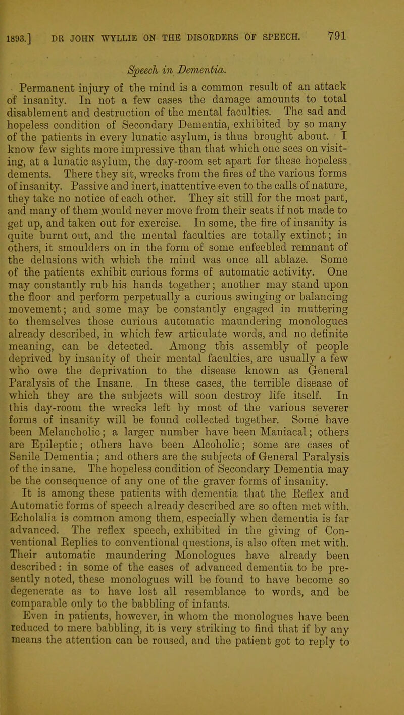 Speech in Dementia. Permanent injury of the mind is a common result of an attack of insanity. In not a few cases the damage amounts to total disablement and destruction of the mental faculties. The sad and hopeless condition of Secondary Dementia, exhibited by so many of the patients in every lunatic asylum, is thus brought about. I know few sights more impressive than that which one sees on visit- ing, at a lunatic asylum, the day-room set apart for these hopeless dements. There they sit, wrecks from the fires of the various forms of insanity. Passive and inert, inattentive even to the calls of nature, they take no notice of each other. They sit still for the most part, and many of them would never move from their seats if not made to get up, and taken out for exercise. In some, the fire of insanity is quite burnt out, and the mental faculties are totally extinct; in others, it smoulders on in the form of some enfeebled remnant of the delusions with which the mind was once all ablaze. Some of the patients exhibit curious forms of automatic activity. One may constantly rub his hands together; another may stand upon the floor and perform perpetually a curious swinging or balancing movement; and some may be constantly engaged in muttering to themselves those curious automatic maundering monologues already described, in which few articulate words, and no definite meaning, can be detected. Among this assembly of people deprived by insanity of their mental faculties, are usually a few who owe the deprivation to the disease known as General Paralysis of the Insane. In these cases, the terrible disease of which they are the subjects will soon destroy life itself. In this day-room the wrecks left by most of the various severer forms of insanity will be found collected together. Some have been Melancholic; a larger number have been Maniacal; others are Epileptic; others have been Alcoholic; some are cases of Senile Dementia; and others are the subjects of General Paralysis of the insane. The hopeless condition of Secondary Dementia may be the consequence of any one of the graver forms of insanity. It is among these patients with dementia that the Reflex and Automatic forms of speech already described are so often met with. Echolalia is common among them, especially when dementia is far advanced. The reflex speech, exhibited in the giving of Con- ventional Replies to conventional questions, is also often met with. Their automatic maundering Monologues have already been described: in some of the cases of advanced dementia to be pre- sently noted, these monologues will be found to have become so degenerate as to have lost all resemblance to words, and be comparable only to the babbling of infants. Even in patients, however, in whom the monologues have been reduced to mere babbling, it is very striking to find that if by any means the attention can be roused, and the patient got to reply to