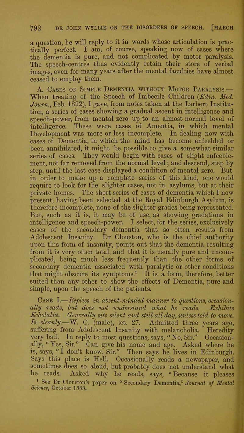 a question, lie will reply to it in words whose articulation is prac- tically perfect. I am, of course, speaking now of cases where the dementia is pure, and not complicated by motor paralysis. The speech-centres thus evidently retain their store of verbal images, even for many years after the mental faculties have almost ceased to employ them. A. Cases of Simple Dementia without Motor Paralysis.— When treating of the Speech of Imbecile Children (Edin. Med. Journ., Feb. 1892), I gave, from notes taken at the Larbert Institu- tion, a series of cases showing a gradual ascent in intelligence and speech-power, from mental zero up to an almost normal level of intelligence. These were cases of Amentia, in which mental Development was more or less incomplete. In dealing now with cases of Dementia, in which the mind has become enfeebled or been annihilated, it might be possible to give a somewhat similar series of cases. They would begin with cases of slight enfeeble- ment, not far removed from the normal level; and descend, step by step, until the last case displayed a condition of mental zero. But in order to make up a complete series of this kind, one would require to look for the slighter cases, not in asylums, but at their private homes. The short series of cases of dementia which I now present, having been selected at the Royal Edinburgh Asylum, is therefore incomplete, none of the slighter grades being represented. But, such as it is, it may be of use, as showing gradations in intelligence and speech-power. I select, for the series, exclusively cases of the secondary dementia that so often results from Adolescent Insanity. Dr Clouston, who is the chief authority upon this form of insanity, points out that the dementia resulting from it is very often total, and that it is usually pure and uncom- plicated, being much less frequently than the other forms of secondary dementia associated with paralytic or other conditions that might obscure its symptoms.1 It is a form, therefore, better suited than any other to show the effects of Dementia, pure and simple, upon the speech of the patients. Case I.—Replies in absent-minded manner to questions, occasion- ally reads, but does not understand what he reads. Exhibits Echolalia. Generally sits silent and still all day, unless told to move. Is cleanly.—W. C. (male), mt. 27. Admitted three years ago, suffering from Adolescent Insanity with melancholia. Heredity very bad. In reply to most questions, says, “ No, Sir.” Occasion- ally, “Yes, Sir.” Can give his name and age. Asked where he is, says, “ I don’t know, Sir.” Then says he lives in Edinburgh. Says this place is Hell. Occasionally reads a newspaper, and sometimes does so aloud, but probably does not understand what he reads. Asked why he reads, says, “ Because it pleases 1 See Dr Clouston’s paper on “ Secondary Dementia,” Journal of Mental Science, October 1888.