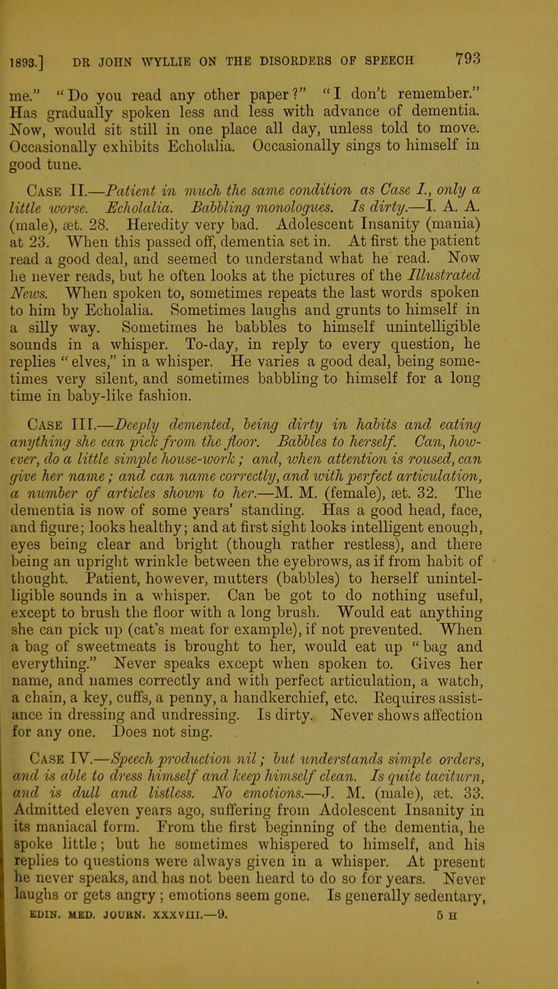 me.” “Do you read any other paper?” “I don’t remember.” Has gradually spoken less and less with advance of dementia. Now, would sit still in one place all day, unless told to move. Occasionally exhibits Echolalia. Occasionally sings to himself in good tune. Case II.—Patient in much the same condition as Case I., only a little worse. Echolalia. Babbling monologues. Is dirty.—I. A. A. (male), set. 28. Heredity very bad. Adolescent Insanity (mania) at 23. When this passed off, dementia set in. At first the patient read a good deal, and seemed to understand what he read. Now he never reads, but he often looks at the pictures of the Illustrated News. When spoken to, sometimes repeats the last words spoken to him by Echolalia. Sometimes laughs and grunts to himself in a silly way. Sometimes he babbles to himself unintelligible sounds in a whisper. To-day, in reply to every question, he replies “ elves,” in a whisper. He varies a good deal, being some- times very silent, and sometimes babbling to himself for a long time in baby-like fashion. Case III.—Deeply demented, being dirty in habits and eating anything she can pick from the floor. Babbles to herself. Can, how- ever, do a little simple house-work ; and, when attention is roused, can give her name; and can name correctly, and with perfect articulation, a number of articles shown to her.—M. M. (female), Eet. 32. The dementia is now of some years’ standing. Has a good head, face, and figure; looks healthy; and at first sight looks intelligent enough, eyes being clear and bright (though rather restless), and there being an upright wrinkle between the eyebrows, as if from habit of thought. Patient, however, mutters (babbles) to herself unintel- ligible sounds in a whisper. Can be got to do nothing useful, except to brush the floor with a long brush. Would eat anything she can pick up (cat’s meat for example), if not prevented. When a bag of sweetmeats is brought to her, would eat up “ bag and everything.” Never speaks except when spoken to. Gives her name, and names correctly and with perfect articulation, a watch, a chain, a key, cuffs, a penny, a handkerchief, etc. Ptequires assist- ance in dressing and undressing. Is dirty. Never shows affection for any one. Does not sing. Case IV.—Speech production nil; but understands simple orders, and is able to dress himself and keep himself clean. Is quite taciturn, and is dull and listless. No emotions.—J. M. (male), set. 33. Admitted eleven years ago, suffering from Adolescent Insanity in its maniacal form. From the first beginning of the dementia, he spoke little; but he sometimes whispered to himself, and his replies to questions were always given in a whisper. At present he never speaks, and has not been heard to do so for years. Never laughs or gets angry ; emotions seem gone. Is generally sedentary, EDIN. MED. JOURN. XXXVIII.—9. 5 H