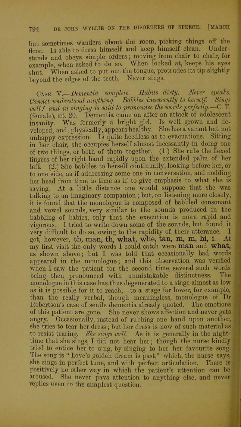 bub sometimes wanders about the room, picking things off the floor.. Is able to dress himself and keep himself clean. Under- stands and obeys simple orders; moving from chair to chair, for example, when asked to do so. When looked at, keeps his eyes shut. When asked to put out the tongue, protrudes its tip slightly beyond the edges of the teeth. Never sings. Oa.sk Y.—Dementia complete. Halits dirty. Never speaks. Cannot understand anything. Babbles incessantly to herself. Sings well! and in singing is said to pronounce the words perfectly.—C. T. (female), a3t. 20. Dementia came on after an attack of adolescent insanity.’ Was formerly a bright girl. Is well grown and de- veloped, and, physically, appears healthy. She has a vacant but not unhappy expression. Is quite heedless as to evacuations. Sitting in her chair, she occupies herself almost incessantly in doing one of two things, or both of them together. (1.) She rubs the flexed fingers of her right hand rapidly upon the extended palm of her left. (2.) She babbles to herself continually, looking before her, or to one side, as if addressing some one in conversation, and nodding her head from time to time as if to give emphasis to what she is saying. At a little distance one would suppose that she was talking to an imaginary companion ; but, on listening more closely, it is found that the monologue is composed of babbled consonant and vowel sounds, very similar to the sounds produced in the babbling of babies, only that the execution is more rapid and vigorous. I tried to write down some of the sounds, but found it very difficult to do so, owing to the rapidity of their utterance. I got, however, th, man, th, what, whe, tan, m, m, hi, i. At my first visit the only words I could catch were man and what, as shown above; but I was told that occasionally bad words appeared in the monologue; and this observation was verified when I saw the patient for the second time, several such words being then pronounced with unmistakable distinctness. The monologue in this case has thus degenerated to a stage almost as low as it is possible for it to reach,—to a stage far lower, for example, than the really verbal, though meaningless, monologue of Dr Robertson’s case of senile dementia already quoted. The emotions of this patient are gone. She never shows affection and never gets angry. Occasionally, instead of rubbing one hand upon another, she tries to tear her dress; but her dress is now of such material as to resist tearing. She sings well. As it is generally in the night- time that she sings, I did not hear her; though the nurse kindly tried to entice her to sing, by singing to her her favourite song. The song is “ Love’s golden dream is past,” which, the nurse says, she sings in perfect tune, and with perfect articulation. There is positively no other way in which the patient’s attention can be aroused. She never pays attention to anything else, and never replies even to the simplest question.