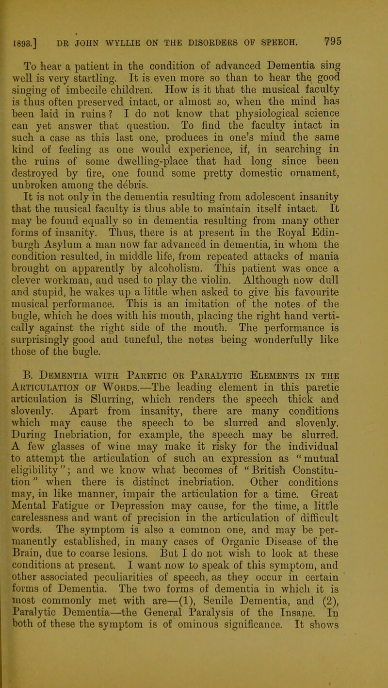 To hear a patient in the condition of advanced Dementia sing well is very startling. It is even more so than to hear the good singing of imbecile children. How is it that the musical faculty is thus often preserved intact, or almost so, when the mind has been laid in ruins ? I do not know that physiological science can yet answer that question. To find the faculty intact in such a case as this last one, produces in one’s mind the same kind of feeling as one would experience, if, in searching in the ruins of some dwelling-place that had long since been destroyed by fire, one found some pretty domestic ornament, unbroken among the debris. It is not only in the dementia resulting from adolescent insanity that the musical faculty is thus able to maintain itself intact. It may be found equally so in dementia resulting from many other forms of insanity. Thus, there is at present in the Royal Edin- burgh Asylum a man now far advanced in dementia, in whom the condition resulted, in middle life, from repeated attacks of mania brought on apparently by alcoholism. This patient was once a clever workman, and used to play the violin. Although now dull and stupid, he wakes up a little when asked to give his favourite musical performance. This is an imitation of the notes of the bugle, which he does with his mouth, placing the right hand verti- cally against the right side of the mouth. The performance is surprisingly good and tuneful, the notes being wonderfully like those of the bugle. B. Dementia with Paretic or Paralytic Elements in the Articulation of Words.—Tbe leading element in this paretic articulation is Slurring, which renders the speech thick and slovenly. Apart from insanity, there are many conditions which may cause the speech to be slurred and slovenly. During Inebriation, for example, the speech may be slurred. A few glasses of wine may make it risky for the individual to attempt the articulation of such an expression as “mutual eligibility”; and we know what becomes of “British Constitu- tion ” when there is distinct inebriation. Other conditions may, in like manner, impair the articulation for a time. Great Mental Fatigue or Depression may cause, for the time, a little carelessness and want of precision in the articulation of difficult words. The symptom is also a common one, and may be per- manently established, in many cases of Organic Disease of the Brain, due to coarse lesions. But I do not wish to look at these conditions at present. I want now to speak of this symptom, and other associated peculiarities of speech, as they occur in certain forms of Dementia. The two forms of dementia in which it is most commonly met with are—(1), Senile Dementia, and (2), Paralytic Dementia—the General Paralysis of the Insane. In both of these the symptom is of ominous significance. It shows