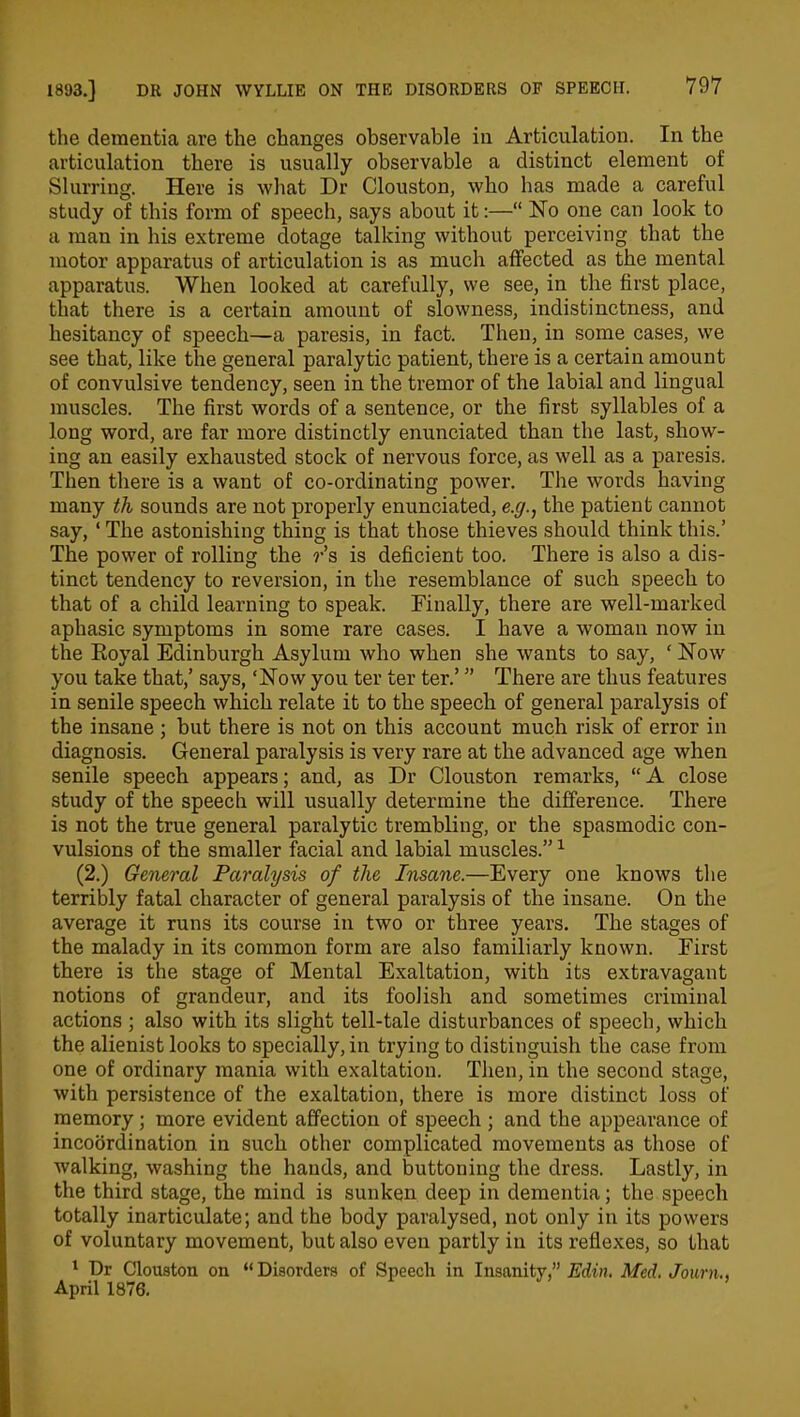 the dementia are the changes observable in Articulation. In the articulation there is usually observable a distinct element of Slurring. Here is what Dr Clouston, who has made a careful study of this form of speech, says about it:—“ No one can look to a man in his extreme dotage talking without perceiving that the motor apparatus of articulation is as much affected as the mental apparatus. When looked at carefully, we see, in the first place, that there is a certain amount of slowness, indistinctness, and hesitancy of speech—a paresis, in fact. Then, in some cases, we see that, like the general paralytic patient, there is a certain amount of convulsive tendency, seen in the tremor of the labial and lingual muscles. The first words of a sentence, or the first syllables of a long word, are far more distinctly enunciated than the last, show- ing an easily exhausted stock of nervous force, as well as a paresis. Then there is a want of co-ordinating power. The words having many th sounds are not properly enunciated, e.g., the patient cannot say, ‘ The astonishing thing is that those thieves should think this.’ The power of rolling the r’s is deficient too. There is also a dis- tinct tendency to reversion, in the resemblance of such speech to that of a child learning to speak. Finally, there are well-marked aphasic symptoms in some rare cases. I have a woman now in the Royal Edinburgh Asylum who when she wants to say, ‘ Now you take that,’ says, ‘Now you ter ter ter.’ ” There are thus features in senile speech which relate it to the speech of general paralysis of the insane ; but there is not on this account much risk of error in diagnosis. General paralysis is very rare at the advanced age when senile speech appears; and, as Dr Clouston remarks, “ A close study of the speech will usually determine the difference. There is not the true general paralytic trembling, or the spasmodic con- vulsions of the smaller facial and labial muscles.”1 (2.) General Paralysis of the Insane.—Every one knows the terribly fatal character of general paralysis of the insane. On the average it runs its course in two or three years. The stages of the malady in its common form are also familiarly known. First there is the stage of Mental Exaltation, with its extravagant notions of grandeur, and its foolish and sometimes criminal actions ; also with its slight tell-tale disturbances of speech, which the alienist looks to specially, in trying to distinguish the case from one of ordinary mania with exaltation. Then, in the second stage, with persistence of the exaltation, there is more distinct loss of memory; more evident affection of speech ; and the appearance of incoordination in such other complicated movements as those of walking, washing the hands, and buttoning the dress. Lastly, in the third stage, the mind is sunken deep in dementia; the speech totally inarticulate; and the body paralysed, not only in its powers of voluntary movement, but also even partly in its reflexes, so that 1 Dr Clouston on “Disorders of Speech in Insanity,” Edin. Med. Journ April 1876.