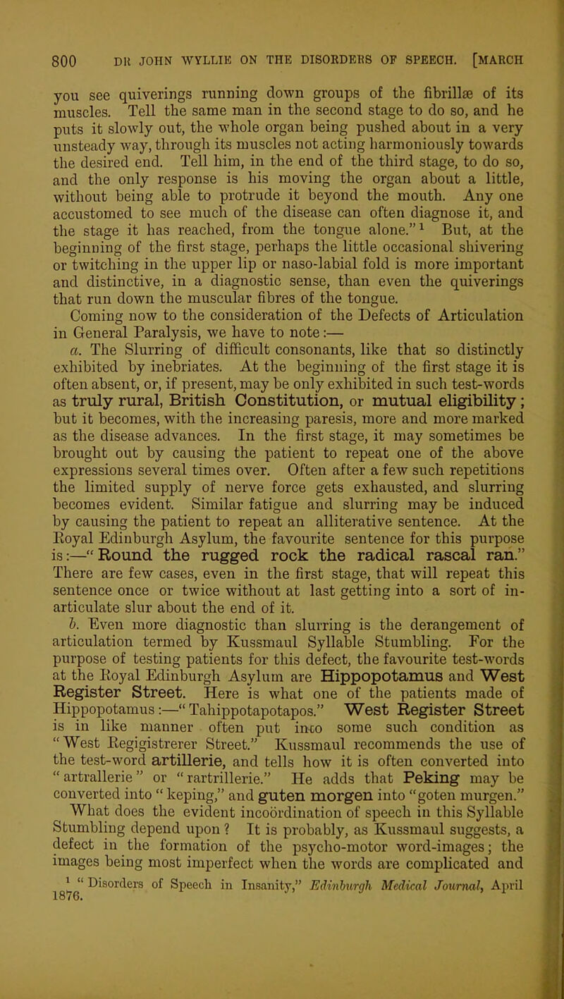 you see quiverings running down groups of the fibrillse of its muscles. Tell the same man in the second stage to do so, and he puts it slowly out, the whole organ being pushed about in a very unsteady way, through its muscles not acting harmoniously towards the desired end. Tell him, in the end of the third stage, to do so, and the only response is his moving the organ about a little, without being able to protrude it beyond the mouth. Any one accustomed to see much of the disease can often diagnose it, and the stage it has reached, from the tongue alone.”1 But, at the beginning of the first stage, perhaps the little occasional shivering or twitching in the upper lip or naso-labial fold is more important and distinctive, in a diagnostic sense, than even the quiverings that run down the muscular fibres of the tongue. Coming now to the consideration of the Defects of Articulation in General Paralysis, we have to note:— a. The Slurring of difficult consonants, like that so distinctly exhibited by inebriates. At the beginning of the first stage it is often absent, or, if present, may be only exhibited in such test-words as truly rural, British Constitution, or mutual eligibility ; but it becomes, with the increasing paresis, more and more marked as the disease advances. In the first stage, it may sometimes be brought out by causing the patient to repeat one of the above expressions several times over. Often after a few such repetitions the limited supply of nerve force gets exhausted, and slurring becomes evident. Similar fatigue and slurring may be induced by causing the patient to repeat an alliterative sentence. At the Eoyal Edinburgh Asylum, the favourite sentence for this purpose is:—“ Round the rugged rock the radical rascal ran.” There are few cases, even in the first stage, that will repeat this sentence once or twice without at last getting into a sort of in- articulate slur about the end of it. b. Even more diagnostic than slurring is the derangement of articulation termed by Kussmaul Syllable Stumbling. For the purpose of testing patients for this defect, the favourite test-words at the Iioyal Edinburgh Asylum are Hippopotamus and West Register Street. Here is what one of the patients made of Hippopotamus:—“Tahippotapotapos.” West Register Street is in like manner often put into some such condition as “West Eegigistrerer Street.” Kussmaul recommends the use of the test-word artillerie, and tells how it is often converted into “ artrallerie ” or “ rartrillerie.” He adds that Peking may be converted into “ keping,” and guten morgen into “goten murgen.” What does the evident incoordination of speech in this Syllable Stumbling depend upon ? It is probably, as Kussmaul suggests, a defect in the formation of the psycho-motor word-images; the images being most imperfect when the words are complicated and [ “ Disorders of Speech in Insanity,” Edinburgh Medical Journal, April
