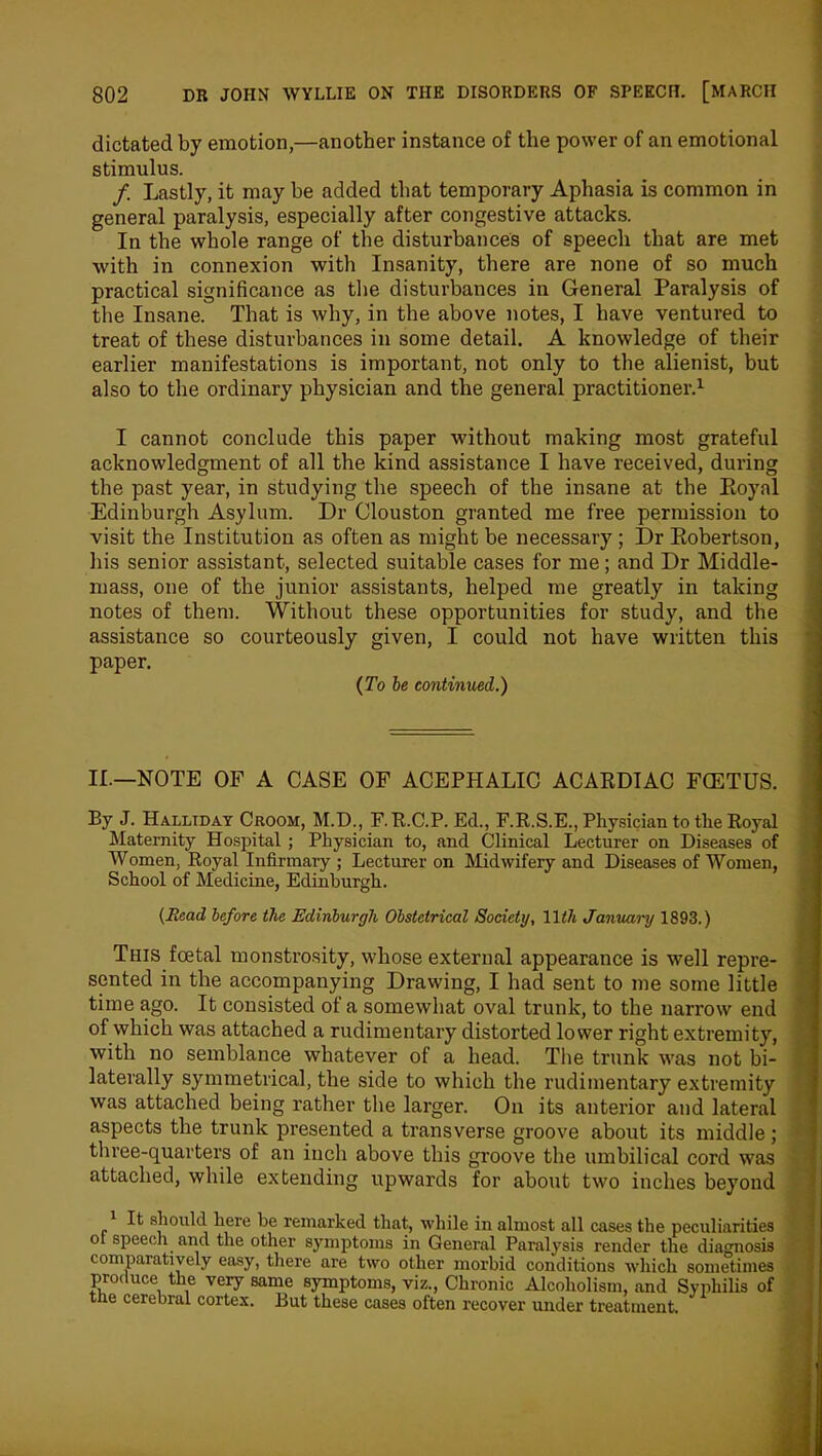 dictated by emotion,—another instance of the power of an emotional stimulus. /. Lastly, it may be added that temporary Aphasia is common in general paralysis, especially after congestive attacks. In the whole range of the disturbances of speech that are met with in connexion with Insanity, there are none of so much practical significance as the disturbances in General Paralysis of the Insane. That is why, in the above notes, I have ventured to treat of these disturbances in some detail. A knowledge of their earlier manifestations is important, not only to the alienist, but also to the ordinary physician and the general practitioner.1 I cannot conclude this paper without making most grateful acknowledgment of all the kind assistance I have received, during the past year, in studying the speech of the insane at the Koyal Edinburgh Asylum. Dr Clouston granted me free permission to visit the Institution as often as might be necessary ; Dr Eobertson, his senior assistant, selected suitable cases for me; and Dr Middle- mass, one of the junior assistants, helped me greatly in taking notes of them. Without these opportunities for study, and the assistance so courteously given, I could not have written this paper. (To ie continued.) II.—NOTE OF A CASE OF ACEPHALIC ACARDIAC FCETUS. By J. Halliday Croom, M.D., F.R.C.P. Ed., F.R.S.E., Physician to the Royal Maternity Hospital ; Physician to, and Clinical Lecturer on Diseases of Women, Royal Infirmary ; Lecturer on Midwifery and Diseases of Women, School of Medicine, Edinburgh. (Head before the Edinburgh Obstetrical Society, Hth January 1893.) This foetal monstrosity, whose external appearance is well repre- sented in the accompanying Drawing, I had sent to me some little time ago. It consisted of a somewhat oval trunk, to the narrow end of which was attached a rudimentary distorted lower right extremity, with no semblance whatever of a head. The trunk was not bi- laterally symmetrical, the side to which the rudimentary extremity was attached being rather the larger. On its anterior and lateral aspects the trunk presented a transverse groove about its middle ; three-quarters of an inch above this groove the umbilical cord was attached, while extending upwards for about two inches beyond 1 It should here he remarked that, while in almost all cases the peculiarities of speech and the other symptoms in General Paralysis render the diagnosis comparatively easy, there are two oilier morbid conditions which sometimes produce the very same symptoms, viz., Chronic Alcoholism, and Syphilis of the cerebral cortex. But these cases often recover under treatment.