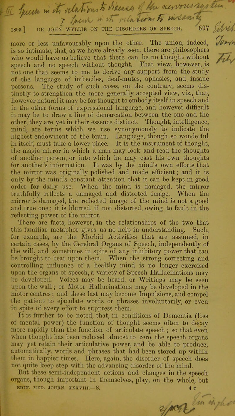 more or less unfavourably upon the other. The union, indeed, is so intimate, that, as we have already seen, there are philosophers who would have us believe that there can be no thought without speech and no speech without thought. That view, however, is not one that seems to me to derive any support from the study of the language of imbeciles, deaf-mutes, aphasics, and insane persons. The study of such cases, on the contrary, seems dis- tinctly to strengthen the more generally accepted view, viz., that, however natural it may be for thought to embody itself in speech and in the other forms of expressioual language, and however difficult it may be to draw a line of demarcation between the one and the other, they are yet in their essence distinct. Thought, intelligence, mind, are terms which we use synonymously to indicate the highest endowment of the brain. Language, though so wonderful in itself, must take a lower place. It is the instrument of thought, the magic mirror in which a man may look and read the thoughts of another person, or into which he may cast his own thoughts for another’s information. It was by the mind’s own efforts that the mirror was originally polished and made efficient; and it is only by the mind’s constant attention that it can be kept in good order for daily use. When the mind is damaged, the mirror truthfully reflects a damaged and distorted image. When the mirror is damaged, the reflected image of the mind is not a good and true one; it is blurred, if not distorted, owing to fault in the reflecting power of the mirror. There are facts, however, in the relationships of the two that this familiar metaphor gives us no help in understanding. Such, for example, are the Morbid Activities that are assumed, in certain cases, by the Cerebral Organs of Speech, independently of the will, and sometimes in spite of any inhibitory power that can be brought to bear upon them. When the strong correcting and controlling influence of a healthy mind is no longer exercised upon the organs of speech, a variety of Speech Hallucinations may be developed. Voices may be heard, or Writings may be seen upon the wall; or Motor Hallucinations may be developed in the motor centres; and these last may become Impulsions, and compel the patient to ejaculate words or phrases involuntarily, or even in spite of every effort to suppress them. It is further to be noted, that, in conditions of Dementia (loss of mental power) the function of thought seems often to decay more rapidly than the function of articulate speech; so that even when thought has been reduced almost to zero, the speech organs may yet retain their articulative power, and be able to produce, automatically, words and phrases that had been stored up within them in happier times. Here, again, the disorder of speech does not quite keep step with the advancing disorder of the mind. But these semi-independent actions and changes in the speech organs, though important in themselves, play, on the whole, but EDIN. MED. JOURN. XXXVIII.—8. 4 T t/l /