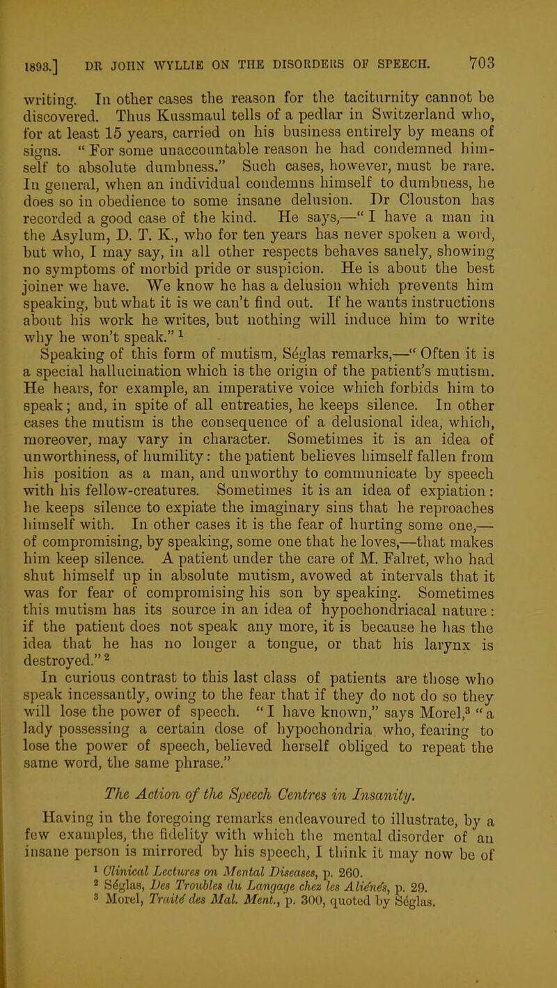 writing. Til other cases the reason for the taciturnity cannot be discovered. Thus Kussmaul tells of a pedlar in Switzerland who, for at least 15 years, carried on his business entirely by means of signs. “ For some unaccountable reason he had condemned him- self to absolute dumbness.” Such cases, however, must be rare. In general, when an individual condemns himself to dumbness, be does so in obedience to some insane delusion. Dr Clouston has recorded a good case of the kind. He says,—“ I have a man in the Asylum, D. T. K., who for ten years has never spoken a word, but who, I may say, in all other respects behaves sanely, showing no symptoms of morbid pride or suspicion. He is about the best joiner we have. We know he has a delusion which prevents him speaking, but what it is we can’t find out. If he wants instructions about his work he writes, but nothing will induce him to write why he won’t speak.” 1 Speaking of this form of mutism, Seglas remarks,—“ Often it is a special hallucination which is the origin of the patient’s mutism. He hears, for example, an imperative voice which forbids him to speak; and, in spite of all entreaties, he keeps silence. In other cases the mutism is the consequence of a delusional idea, which, moreover, may vary in character. Sometimes it is an idea of unworthiness, of humility: the patient believes himself fallen from his position as a man, and unworthy to communicate by speech with his fellow-creatures. Sometimes it is an idea of expiation : he keeps silence to expiate the imaginary sins that he reproaches himself with. In other cases it is the fear of hurting some one,— of compromising, by speaking, some one that he loves,—that makes him keep silence. A patient under the care of M. Falret, who had shut himself up in absolute mutism, avowed at intervals that it was for fear of compromising his son by speaking. Sometimes this mutism has its source in an idea of hypochondriacal nature: if the patient does not speak any more, it is because he has the idea that he has no longer a tongue, or that his larynx is destroyed.” 2 In curious contrast to this last class of patients are those who speak incessantly, owing to the fear that if they do not do so they will lose the power of speech. “ I have known,” says Morel,3 “ a lady possessing a certain dose of hypochondria who, fearing to lose the power of speech, believed herself obliged to repeat the same word, the same phrase.” The Action of the Speech Centres in Insanity. Having in the foregoing remarks endeavoured to illustrate, by a few examples, the fidelity with which the mental disorder of an insane person is mirrored by his speech, I think it may now be of 1 Clinical Lectures on Mental Diseases, p. 260. 2 S4glas, Des Troubles du Langage chez les A lidnds, p. 29. 3 Morel, Traitd des Mai. Meat., p. 300, quoted by Seglas.