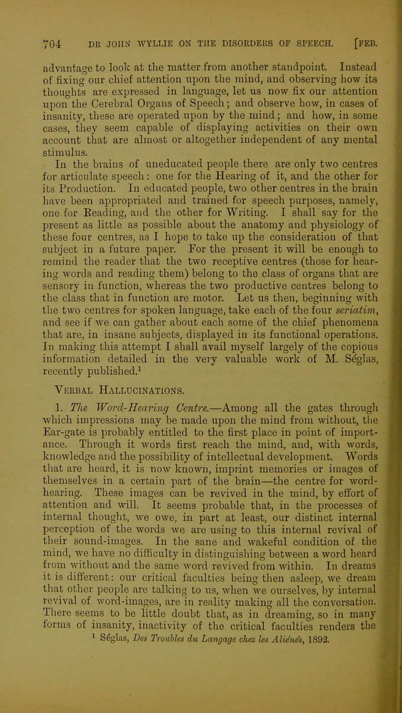 advantage to look at the matter from another standpoint. Instead of fixing our chief attention upon the mind, and observing how its thoughts are expressed in language, let us now fix our attention upon the Cerebral Organs of Speech; and observe how, in cases of insanity, these are operated upon by the mind; and how, in some cases, they seem capable of displaying activities on their own account that are almost or altogether independent of any mental stimulus. In the brains of uneducated people there are only two centres for articulate speech: one for the Hearing of it, and the other for its Production. In educated people, two other centres in the brain have been appropriated and trained for speech purposes, namely, one for Reading, and the other for Writing. I shall say for the present as little as possible about the anatomy and physiology of these four centres, as I hope to take up the consideration of that subject in a future paper. For the present it will be enough to remind the reader that the two receptive centres (those for hear- ing words and reading them) belong to the class of organs that are sensory in function, whereas the two productive centres belong to the class that in function are motor. Let us then, beginning with the two centres for spoken language, take each of the four seriatim, and see if we can gather about each some of the chief phenomena that are, in insane subjects, displayed in its functional operations. In making this attempt I shall avail myself largely of the copious information detailed in the very valuable work of M. Sdglas, recently published.1 Verbal Hallucinations. 1. The Worcl-Hearing Centre.—Among all the gates through which impressions may be made upon the mind from without, the Ear-gate is probably entitled to the first place in point of import- ance. Through it words first reach the mind, and, with words, knowledge and the possibility of intellectual development. Words that are heard, it is now known, imprint memories or images of themselves in a certain part of the brain—the centre for word- hearing. These images can be revived in the mind, by effort of attention and will. It seems probable that, in the processes of internal thought, we owe, in part at least, our distinct internal perception of the words we are using to this internal revival of their sound-images. In the sane and wakeful condition of the mind, we have no difficulty in distinguishing between a word heard from without and the same word revived from within. In dreams it is different: our critical faculties being then asleep, we dream that other people are talking to us, when we ourselves, by internal revival of word-images, are in reality making all the conversation. There seems to be little doubt that, as in dreaming, so in many forms of insanity, inactivity of the critical faculties renders the 1 Sdglas, Des Troubles du Lanrjagc chcz les Alie'nds, 1892.