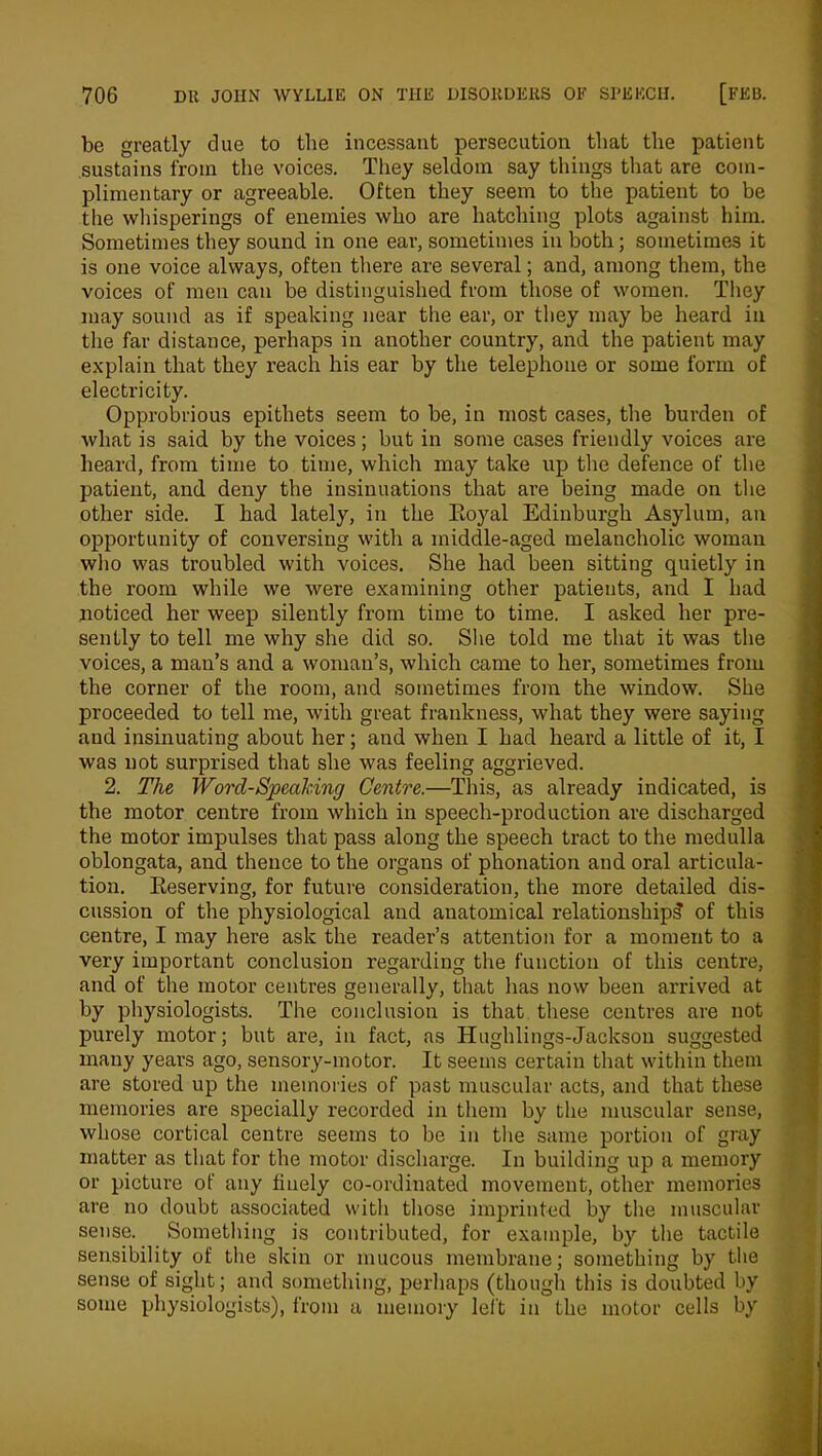 be greatly due to the incessant persecution that the patient sustains from the voices. They seldom say things that are com- plimentary or agreeable. Often they seem to the patient to be the whisperings of enemies who are hatching plots against him. Sometimes they sound in one ear, sometimes in both ; sometimes it is one voice always, often tiiere are several; and, among them, the voices of men can be distinguished from those of women. They may sound as if speaking near the ear, or they may be heard in the far distance, perhaps in another country, and the patient may explain that they reach his ear by the telephone or some form of electricity. Opprobrious epithets seem to be, in most cases, the burden of what is said by the voices; but in some cases friendly voices are heard, from time to time, which may take up the defence of the patient, and deny the insinuations that are being made on the other side. I had lately, in the Boyal Edinburgh Asylum, an opportunity of conversing with a middle-aged melancholic woman who was troubled with voices. She had been sitting quietly in the room while we were examining other patients, and I had noticed her weep silently from time to time. I asked her pre- sently to tell me why she did so. She told me that it was the voices, a man’s and a woman’s, which came to her, sometimes from the corner of the room, and sometimes from the window. She proceeded to tell me, with great frankness, what they were saying and insinuating about her; and when I had heard a little of it, I was not surprised that she was feeling aggrieved. 2. The Word-Speaking Centre.—This, as already indicated, is the motor centre from which in speech-production are discharged the motor impulses that pass along the speech tract to the medulla oblongata, and thence to the organs of phonation and oral articula- tion. Reserving, for future consideration, the more detailed dis- cussion of the physiological and anatomical relationship^ of this centre, I may here ask the reader’s attention for a moment to a very important conclusion regarding the function of this centre, and of the motor centres generally, that has now been arrived at by physiologists. The conclusion is that these centres are not purely motor; but are, in fact, as Hughlings-Jackson suggested many years ago, sensory-motor. It seems certain that within them are stored up the memories of past muscular acts, and that these memories are specially recorded in them by the muscular sense, whose cortical centre seems to be in the same portion of gray matter as that for the motor discharge. In building up a memory or picture of any finely co-ordinated movement, other memories are no doubt associated with those imprinted by the muscular sense. Something is contributed, for example, by the tactile sensibility of the skin or mucous membrane; something by the sense of sight; and something, perhaps (though this is doubted by some physiologists), from a memory left in the motor cells by