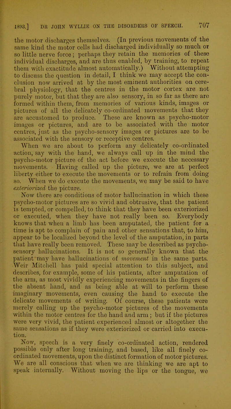 the motor discharges themselves. (In previous movements of the same kind the motor cells had discharged individually so much or so little nerve force; perhaps they retain the memories of these individual discharges, and are thus enabled, by training, to repeat them with exactitude almost automatically.) Without attempting to discuss the question in detail, I think we may accept the con- clusion now arrived at by the most eminent authorities on cere- bral physiology, that the centres in the motor cortex are not purely motor, but that they are also sensory, in so far as there are formed within them, from memories of various kinds, images or pictures of all the delicately co-ordinated movements that they are accustomed to produce. These are known as psycho-motor images or pictures, and are to be associated with the motor centres, just as the psycho-sensory images or pictures are to be associated with the sensory or receptive centres. When we are about to perform any delicately co-ordinated action, say with the hand, we always call up in the mind the psycho-motor picture of the act before we execute the necessary movements. Having called up the picture, we are at perfect liberty either to execute the movements or to refrain from doing so. When we do execute the movements, we may be said to have exteriorized the picture. Now there are conditions of motor hallucination in which these psycho-motor pictures are so vivid and obtrusive, that the patient is tempted, or compelled, to think that they have been exteriorized or executed, when they have not really been so. Everybody knows that when a limb has been amputated, the patient for a time is apt to complain of pain and other sensations that, to him, appear to be localized beyond the level of the amputation, in parts that have really been removed. These may be described as psycho- sensory hallucinations. It is not so generally known that the patient may have hallucinations of movement in the same parts. Weir Mitchell has paid special attention to this subject, and describes, for example, some of his patients, after amputation of the arm, as most vividly experiencing movements in the fingers of the absent hand, and as being able at will to perform these imaginary movements, even causing the hand to execute the delicate movements of writing. Of course, these patients were merely calling up the psycho-motor pictures of the movements within the motor centres for the hand and arm; but if the pictures were very vivid, the patient experienced almost or altogether the same sensations as if they were exteriorized or carried into execu- tion. Now, speech is a very finely co-ordinated action, rendered possible only after long training, and based, like all finely co- ordinated movements, upon the distinct formation of motor pictures. We are all conscious that when we are thinking wo are apt to speak internally. Without moving the lips or the tongue, we