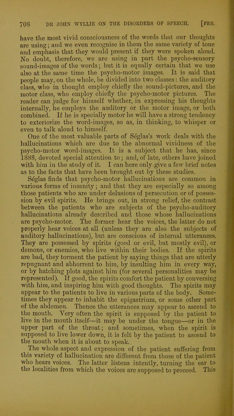 have the most vivid consciousness of the words that our thoughts are using; and we even recognise in them the same variety of tone and emphasis that they would present if they were spoken aloud. No doubt, therefore, we are using in part the psycho-sensory sound-images of the words; but it is equally certain that we use also at the same time the psycho-motor images. It is said that people may, on the whole, be divided into two classes : the auditory class, who in thought employ chiefly the sound-pictures, and the motor class, who employ chiefly the psycho-motor pictures. The reader can judge for himself whether, in expressing his thoughts internally, he employs the auditory or the motor image, or both combined. If he is specially motor he will have a strong tendency to exteriorize the word-images, so as, in thinking, to whisper or even to talk aloud to himself. One of the most valuable parts of Sdglas’s work deals with the hallucinations which are due to the abnormal vividness of the psycho-motor word-images. It is a subject that he has, since 1888, devoted special attention to ; and, of late, others have joined with him in the study of it. I can here only give a few brief notes as to the facts that have been brought out by these studies. Sdglas finds that psycho-motor hallucinations are common in various forms of insanity; and that they are especially so among those patients who are under delusions of persecution or of posses- sion by evil spirits. He brings out, in strong relief, the contrast between the patients who are subjects of the psycho-auditory hallucinations already described and those whose hallucinations are psycho-motor. The former hear the voices, the latter do not properly hear voices at all (unless they are also the subjects of auditory hallucinations), but are conscious of internal utterances. They are possessed by spirits (good or evil, but mostly evil), or demons, or enemies, who live within their bodies. If the spirits are bad, they torment the patient by saying things that are utterly repugnant and abhorrent to him, by insulting him in every way, or by hatching plots against him (for several personalities may be represented). If good, the spirits comfort the patient by conversing with him, and inspiring him with good thoughts. The spirits may appear to the patients to live in various parts of the body. Some- times they appear to inhabit the epigastrium, or some other part of the abdomen. Thence the utterances may appear to ascend to the mouth. Very often the spirit is supposed by the patient to live in the mouth itself—it may be imder the tongue—or in the upper part of the throat; and sometimes, when the spirit is supposed to live lower down, it is felt by the patient to ascend to the mouth when it is about to speak. The whole aspect and expression of the patient suffering from this variety of hallucination are different from those of the patient who hears voices. The latter listens intently, turning the ear to the localities from which the voices are supposed to proceed. This