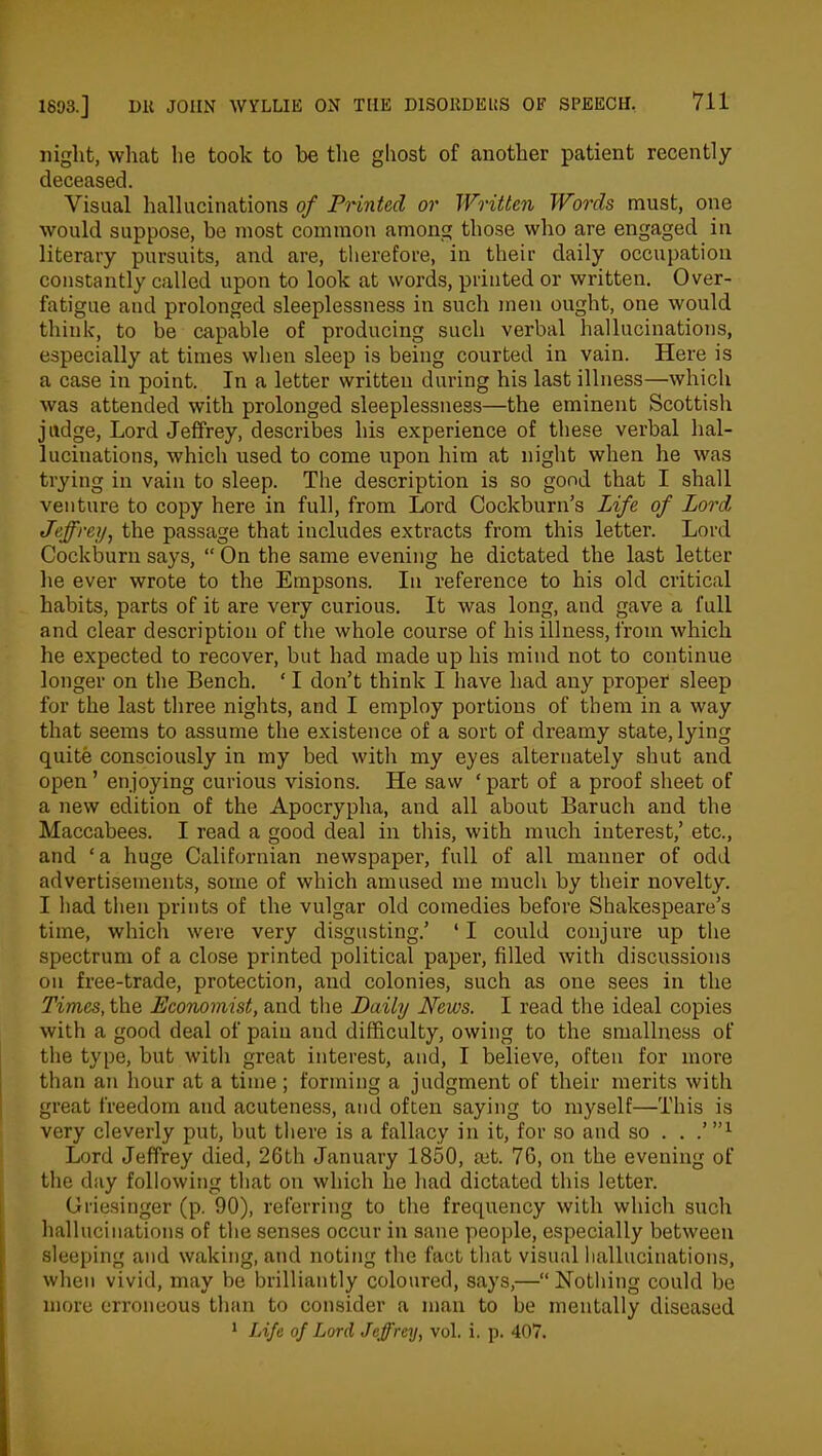 night, what he took to be the ghost of another patient recently deceased. Visual hallucinations of Printed or Written Words must, one would suppose, be most common among those who are engaged in literary pursuits, and are, therefore, in their daily occupation constantly called upon to look at words, printed or written. Over- fatigue and prolonged sleeplessness in such men ought, one would think, to be capable of producing such verbal hallucinations, especially at times when sleep is being courted in vain. Here is a case in point. In a letter written during his last illness—which was attended with prolonged sleeplessness—the eminent Scottish judge, Lord Jeffrey, describes his experience of these verbal hal- lucinations, which used to come upon him at night when he was trying in vain to sleep. The description is so good that I shall venture to copy here in full, from Lord Cockburn’s Life of Lord, Jeffrey, the passage that includes extracts from this letter. Lord Cockburn says, “ On the same evening he dictated the last letter he ever wrote to the Empsons. In reference to his old critical habits, parts of it are very curious. It was long, and gave a full and clear description of the whole course of his illness, from which he expected to recover, but had made up his mind not to continue longer on the Bench. ‘ I don’t think I have had any proper sleep for the last three nights, and I employ portions of them in a way that seems to assume the existence of a sort of dreamy state, lying quite consciously in my bed with my eyes alternately shut and open ’ enjoying curious visions. He saw ‘ part of a proof sheet of a new edition of the Apocrypha, and all about Baruch and the Maccabees. I read a good deal in this, with much interest,’ etc., and ‘a huge Californian newspaper, full of all manner of odd advertisements, some of which amused me much by their novelty. I had then prints of the vulgar old comedies before Shakespeare’s time, which were very disgusting.’ ‘ I could conjure up the spectrum of a close printed political paper, filled with discussions on free-trade, protection, and colonies, such as one sees in the Times, the Economist, and the Daily Jffews. I read the ideal copies with a good deal of pain and difficulty, owing to the smallness of the type, but with great interest, and, I believe, often for more than an hour at a time; forming a judgment of their merits with great freedom and acuteness, and often saying to myself—This is very cleverly put, but there is a fallacy in it, for so and so . . .’”1 Lord Jeffrey died, 26th January 1850, ait. 76, on the evening of the day following that on which he had dictated this letter. Griesinger (p. 90), referring to the frequency with which such hallucinations of the senses occur in sane people, especially between sleeping and waking, and noting the fact that visual hallucinations, when vivid, may be brilliantly coloured, says,—“Nothing could be more erroneous than to consider a man to be mentally diseased 1 Life of Lord Jeffrey, vol. i. p. 407.