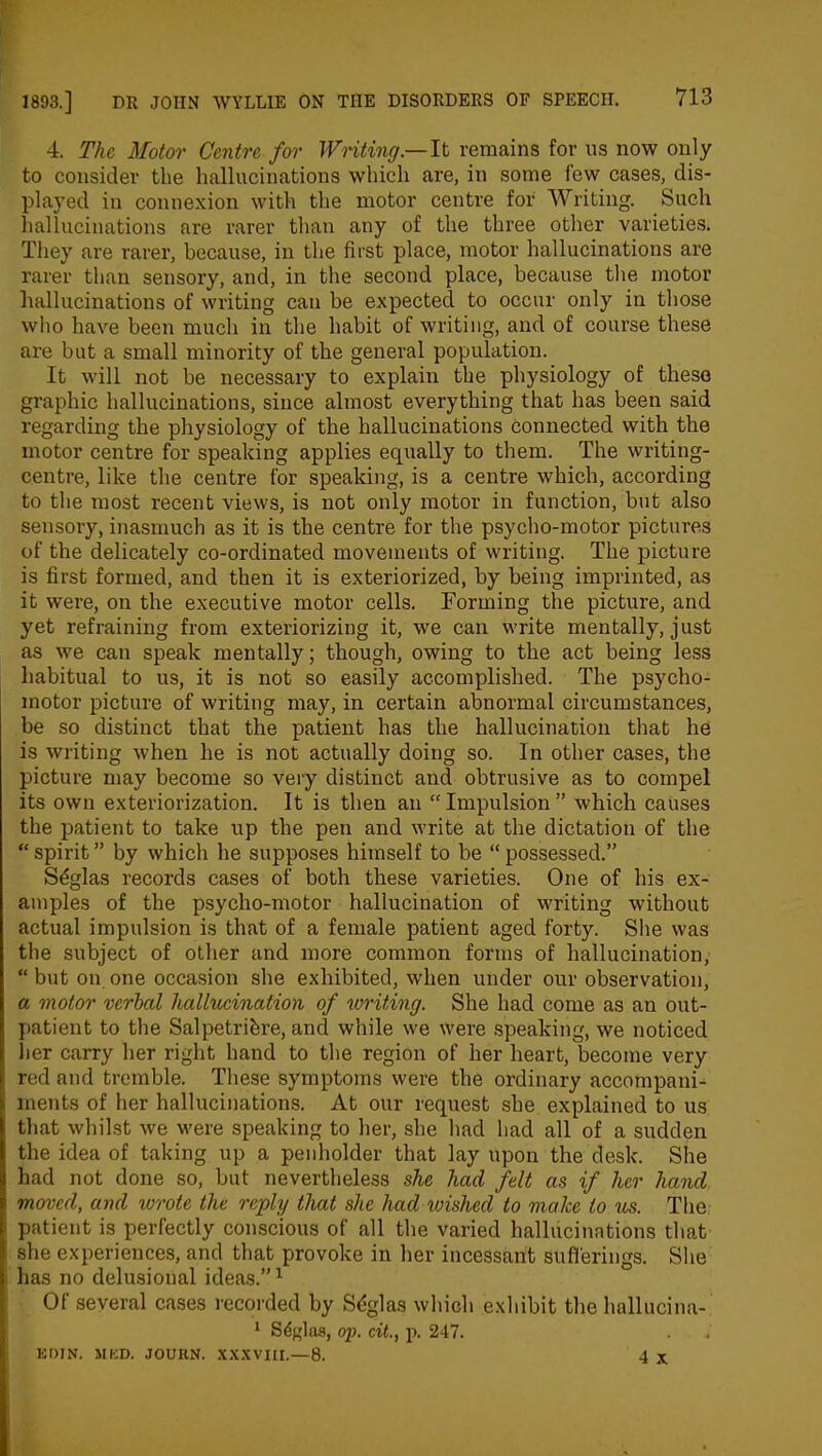 4. The Motor Centre for Writing —It remains for us now only to consider the hallucinations which are, in some few cases, dis- played in connexion with the motor centre for Writing. Such hallucinations are rarer than any of the three other varieties. They are rarer, because, in the first place, motor hallucinations are rarer than sensory, and, in the second place, because the motor hallucinations of writing can be expected to occur only in those who have been much in the habit of writing, and of course these are but a small minority of the general population. It will not be necessary to explain the physiology of these graphic hallucinations, since almost everything that has been said regarding the physiology of the hallucinations connected with the motor centre for speaking applies equally to them. The writing- centre, like the centre for speaking, is a centre which, according to the most recent views, is not only motor in function, but also sensory, inasmuch as it is the centre for the psycho-motor pictures of the delicately co-ordinated movements of writing. The picture is first formed, and then it is exteriorized, by being imprinted, as it were, on the executive motor cells. Forming the picture, and yet refraining from exteriorizing it, we can write mentally, just as we can speak mentally; though, owing to the act being less habitual to us, it is not so easily accomplished. The psycho- motor picture of writing may, in certain abnormal circumstances, be so distinct that the patient has the hallucination that he is writing when he is not actually doing so. In other cases, the picture may become so very distinct and obtrusive as to compel its own exteriorization. It is then an “Impulsion” which causes the patient to take up the pen and write at the dictation of the “ spirit ” by which he supposes himself to be “ possessed.” S£glas records cases of both these varieties. One of his ex- amples of the psycho-motor hallucination of writing without actual impulsion is that of a female patient aged forty. She was the subject of other and more common forms of hallucination, “ but on one occasion she exhibited, when under our observation, a motor verbal hallucination of writing. She had come as an out- patient to the Salpetribre, and while we were speaking, we noticed her carry her right hand to the region of her heart, become very red and tremble. These symptoms were the ordinary accompani- ments of her hallucinations. At our request she explained to us that whilst we were speaking to her, she had had all of a sudden the idea of taking up a penholder that lay upon the desk. She had not done so, but nevertheless she had felt as if her hand moved, and wrote the reply that she had toished to make to us. The patient is perfectly conscious of all the varied hallucinations that she experiences, and that provoke in her incessant sufferings. She has no delusional ideas.”1 Of several cases recorded by Sdglas which exhibit the hallucina- 1 Sdffias, op. cit., p. 247. EDIN. MED. JOUUN. XXXVIII.—8. 4 x
