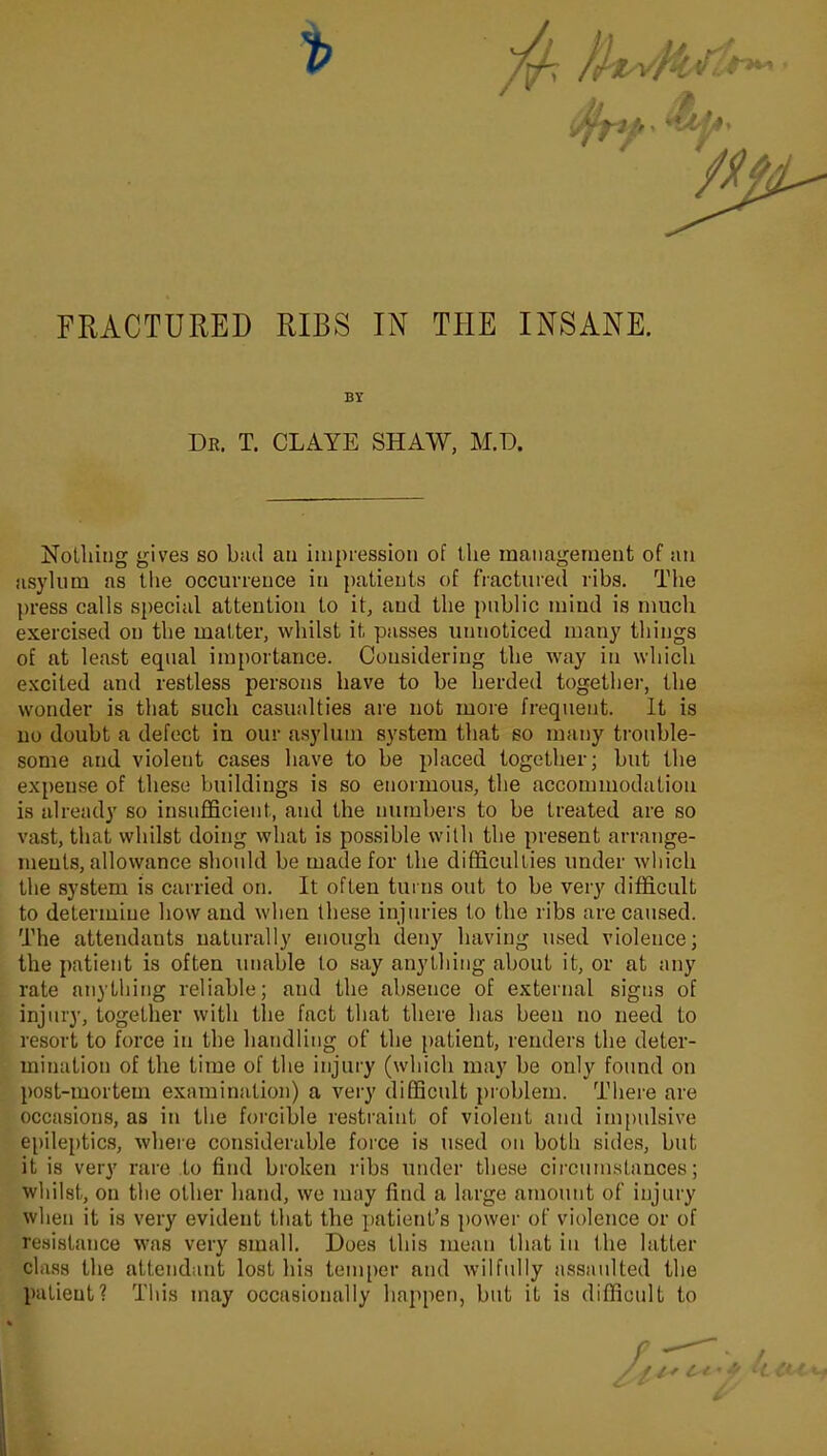 FRACTURED RIBS IN THE INSANE. BY Dr. T. CLAYE SHAW, M.D. Nothing gives so b;ul an impression of the management of an asylum as the occurrence in patients of fractured ribs. The press calls special attention to it, and the public mind is much exercised on the matter, whilst it passes unnoticed many things of at least equal importance. Considering the way in which excited and restless persons have to be herded together, the wonder is that such casualties are not more frequent. It is no doubt a defect in our asylum system that so many trouble- some and violent cases have to be placed together; but the expense of these buildings is so enormous, the accommodation is already so insufficient, and the numbers to be treated are so vast, that whilst doing what is possible with the present arrange- ments, allowance should be made for the difficulties under which the system is carried on. It often turns out to be very difficult to determine how and when these injuries to the ribs are caused. The attendants naturally enough deny having used violence; the patient is often unable to say anything about it, or at any rate anything reliable; and the absence of external signs of injury, together with the fact that there has been no need to resort to force in the handling of the patient, renders the deter- mination of the time of the injury (which may be only found on post-mortem examination) a very difficult problem. There are occasions, as in the forcible restraint of violent and impulsive epileptics, where considerable force is used on both sides, but it is very rare to find broken ribs under these circumstances; whilst, on the other hand, we may find a large amount of injury when it is very evident that the patient’s power of violence or of resistance was very small. Does this mean that in the latter class the attendant lost his temper and wilfully assaulted the patient? This may occasionally happen, but it is difficult to