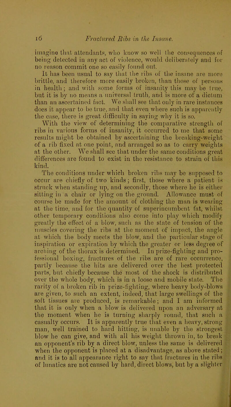 imagine that attendants, who know so well tlie consequences of being detected in any act of violence, would deliberately and for no reason commit one so easily found out. It has been usual to say that the ribs of the insane are more brittle, and therefore more easily broken, than those of persons in health; and with some forms of insanity this may he true, but it is by no means a universal truth, and is more of a dictum than an ascertained fact. We shall see that only in rare instances does it appear to be true, and that even where such is apparently the case, there is great difficulty in saying why it is so. With the view of determining the comparative strength of ribs in various forms of insanity, it occurred to me that some results might be obtained by ascertaining the breaking-weight of a rib fixed at one point, and arranged so as to carry weights at the other. We shall see that under the same conditions great differences are found to exist in the resistance to strain of this kind. The conditions under which broken ribs may be supposed to occur are chiefly of two kinds; first, those where a patient is struck when standing up, and secondly, those where he is either sitting in a chair or lying on the ground. Allowance must of course be made for the amount of clothing the man is wearing at the time, and for the quantity of superincumbent fat, whilst other temporary conditions also come into play which modify greatly the effect of a blow, such as the state of tension of the muscles covering the ribs at the moment of impact, the angle at which the body meets the blow, and the particular stage of inspiration or expiration by which the greater or less degree of arching of the thorax is determined. In prize-fighting and pro- fessional boxing, fractures of the ribs are of rare occurrence, partly because the hits are delivered over the best protected parts, but chiefly because the most of the shock is distributed over the whole body, which is in a loose and mobile state. The rarity of a broken rib in prize-fighting, where heavy body-blows are given, to such an extent, indeed, that large swellings of the soft tissues are produced, is remarkable; and I am informed that it is only when a blow is delivered upon an adversary at the moment when he is turning sharply round, that such a casualty occurs. It is apparently true that even a heavy, strong man, well trained to hard hitting, is unable by the strongest blow he can give, and with all his weight thrown in, to break an opponent’s rib by a direct blow, unless the same is delivered when the opponent is placed at a disadvantage, as above stated; and it is to all appearance right to say that fractures in the ribs of lunatics are not caused by hard, direct blows, but by a slighter