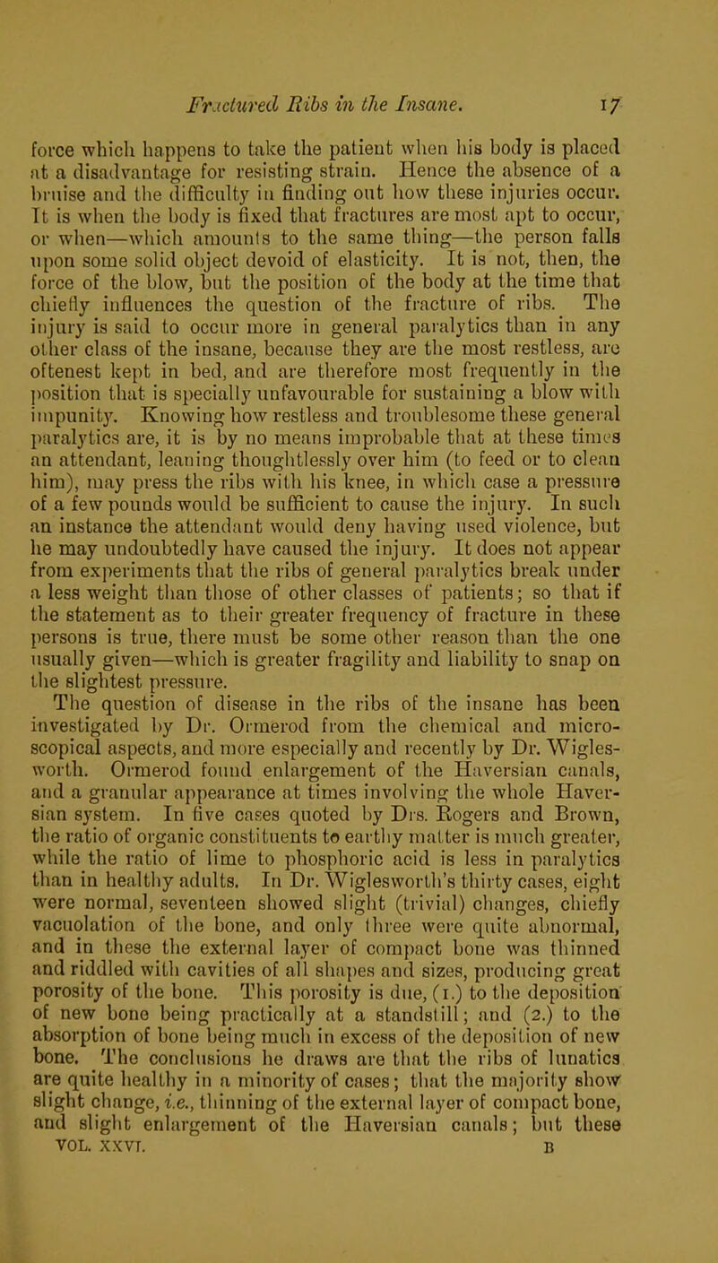 force which happens to take the patient when his body is placed at a disadvantage for resisting strain. Hence the absence of a bruise and tbe difficulty in finding out how these injuries occur. Tt is when the body is fixed that fractures are most apt to occur, or when—which amounts to the same thing—the person falls upon some solid object devoid of elasticity. It is not, then, the force of the blow, but the position of the body at the time that chiefly influences the question of the fracture of ribs. The injury is said to occur more in general paralytics than in any other class of the insane, because they are the most restless, are oftenest kept in bed, and are therefore most frequently in the position that is specially unfavourable for sustaining a blow with impunity. Knowing how restless and troublesome these general paralytics are, it is by no means improbable that at these times an attendant, leaning thoughtlessly over him (to feed or to clean him), may press the ribs with his knee, in which case a pressure of a few pounds would be sufficient to cause the injury. In such an instance the attendant would deny having used violence, but he may undoubtedly have caused the injury. It does not appear from experiments that the ribs of general paralytics break under a less weight than those of other classes of patients; so that if the statement as to their greater frequency of fracture in these persons is true, there must he some other reason than the one usually given—which is greater fragility and liability to snap on the slightest pressure. The question of disease in the ribs of the insane has been investigated by Dr. Ormerod from tbe chemical and micro- scopical aspects, and more especially and recently by Dr. Wigles- worth. Ormerod found enlargement of the Haversian canals, and a granular appearance at times involving the whole Haver- sian system. In five cases quoted by Drs. Rogers and Brown, the ratio of organic constituents to earthy matter is much greater, while the ratio of lime to phosphoric acid is less in paralytics than in healthy adults. In Dr. Wiglesworth’s thirty cases, eight were normal, seventeen showed slight (trivial) changes, chiefly vacuolation of the bone, and only three were quite abnormal, and in these the external layer of compact bone was thinned and riddled with cavities of all shapes and sizes, producing great porosity of the bone. This porosity is due, (i.) to the deposition of new bone being practically at a standstill; and (2.) to tbe absorption of bone being much in excess of the deposition of new bone. The conclusions he draws are that the ribs of lunatics are quite healthy in a minority of cases; that the majority show slight change, i.e., thinning of the external layer of compact bone, and slight enlargement of the Haversian canals; but these VOL. XXVT. b