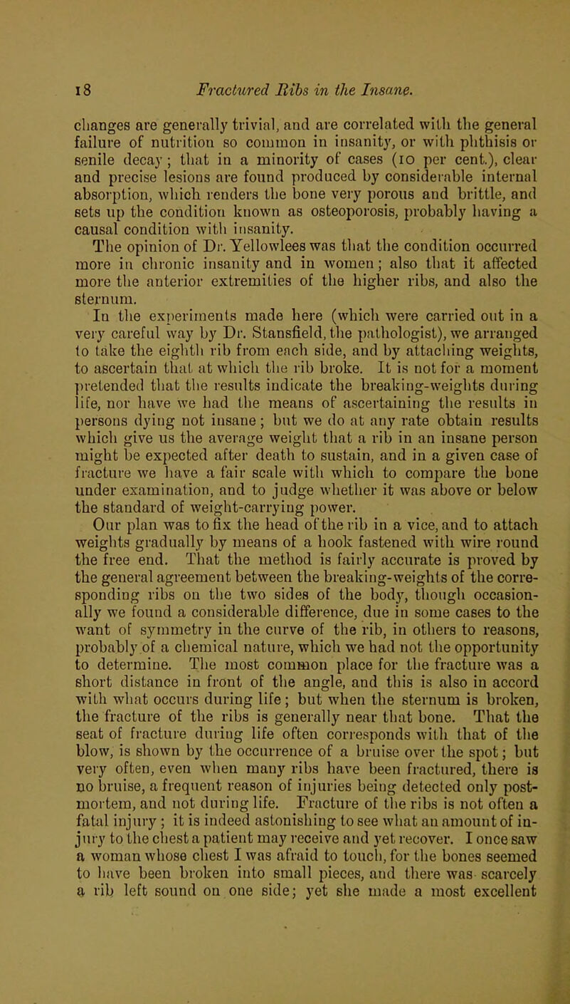 changes are generally trivial, and are correlated willi the general failure of nutrition so common in insanity, or with phthisis or senile decay; that in a minority of cases (io per cent.), dem- and precise lesions are found produced by considerable internal absorption, which renders the bone very porous and brittle, and sets up the condition known as osteoporosis, probably having a causal condition with insanity. The opinion of Dr. Yellowlees was that the condition occurred more in chronic insanity and in women; also that it affected more the anterior extremities of the higher ribs, and also the sternum. In the experiments made here (which were carried out in a very careful way by Dr. Stansfield, the pathologist), we arranged to take the eighth rib from each side, and by attaching weights, to ascertain that at which the rib broke. It is not for a moment pretended that the results indicate the breaking-weights during life, nor have we had the means of ascertaining the results in persons dying not insane ; but we do at any rate obtain results which give us the average weight that a rib in an insane person might be expected after death to sustain, and in a given case of fracture we have a fair scale with which to compare the bone under examination, and to judge whether it was above or below the standard of weight-carrying power. Our plan was to fix the head of the rib in a vice, and to attach weights gradually by means of a hook fastened with wire round the free end. That the method is fairly accurate is proved by the general agreement between the breaking-weights of the corre- sponding ribs on the two sides of the body, though occasion- ally we found a considerable difference, due in some cases to the want of symmetry in the curve of the rib, in others to reasons, probably of a chemical nature, which we had not the opportunity to determine. The most common place for the fracture was a short distance in front of the angle, and this is also in accord wiLli what occurs during life; but when the sternum is broken, the fracture of the ribs is generally near that bone. That the seat of fracture during life often corresponds with that of the blow, is shown by the occurrence of a bruise over the spot; but very often, even when many ribs have been fractured, there is no bruise, a frequent reason of injuries being detected only post- mortem, and not during life. Fracture of the ribs is not often a fatal injury ; it is indeed astonishing to see what an amount of in- j ury to the chest a patient may receive and yet recover. I once saw a woman whose chest I was afraid to touch, for the bones seemed to have been broken into small pieces, and there was scarcely a rib left sound on one side; yet she made a most excellent