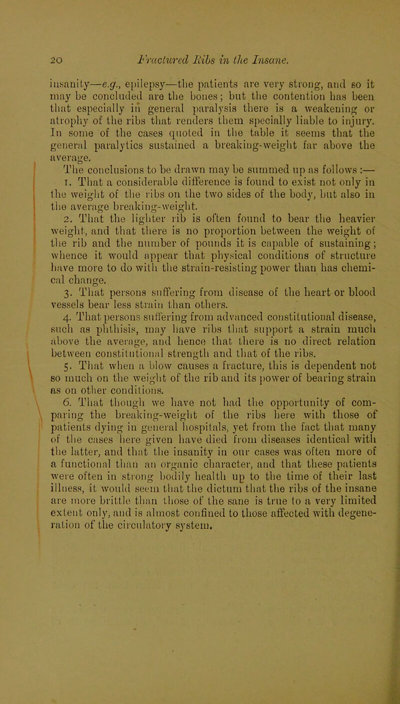 insanity—e.g., epilepsy—the patients are very strong, and so it may be concluded are the bones; but the contention has been that especially in general paralysis there is a weakening or atrophy of the ribs that renders them specially liable to injury. In some of the cases quoted in the table it seems that the general paralytics sustained a breaking-weight far above the average. The conclusions to be drawn may be summed up as follows :— 1. That a considerable difference is found to exist not only in the weight of the ribs on the two sides of the body, but also in the average breaking-weight. 2. That the lighter rib is often found to bear the heavier weight, and that there is no proportion between the weight of the rib and the number of pounds it is capable of sustaining; whence it would appear that physical conditions of structure have more to do with the strain-resisting power than has chemi- cal change. 3. That persons suffering from disease of the heart or blood vessels bear less strain than others. 4. That persons suffering from advanced constitutional disease, such as phthisis, may have ribs that support a strain much above the average, and hence that there is no direct relation between constitutional strength and that of the ribs. 5. That when a blow causes a fracture, this is dependent not so much on the weight of the rib and its power of bearing strain as on other conditions. 6. That though we have not had the opportunity of com- paring the breaking-weight of the ribs here with those of patients dying in general hospitals, yet from the fact that many of the cases here given have died from diseases identical with the latter, and that the insanity in our cases was often more of a functional than an organic character, and that these patients were often in strong bodily health up to the time of their last illness, it would seem that the dictum that the ribs of the insane are more brittle than ihose of the sane is true to a very limited extent only, and is almost confined to those affected with degene- ration of the circulatory system.