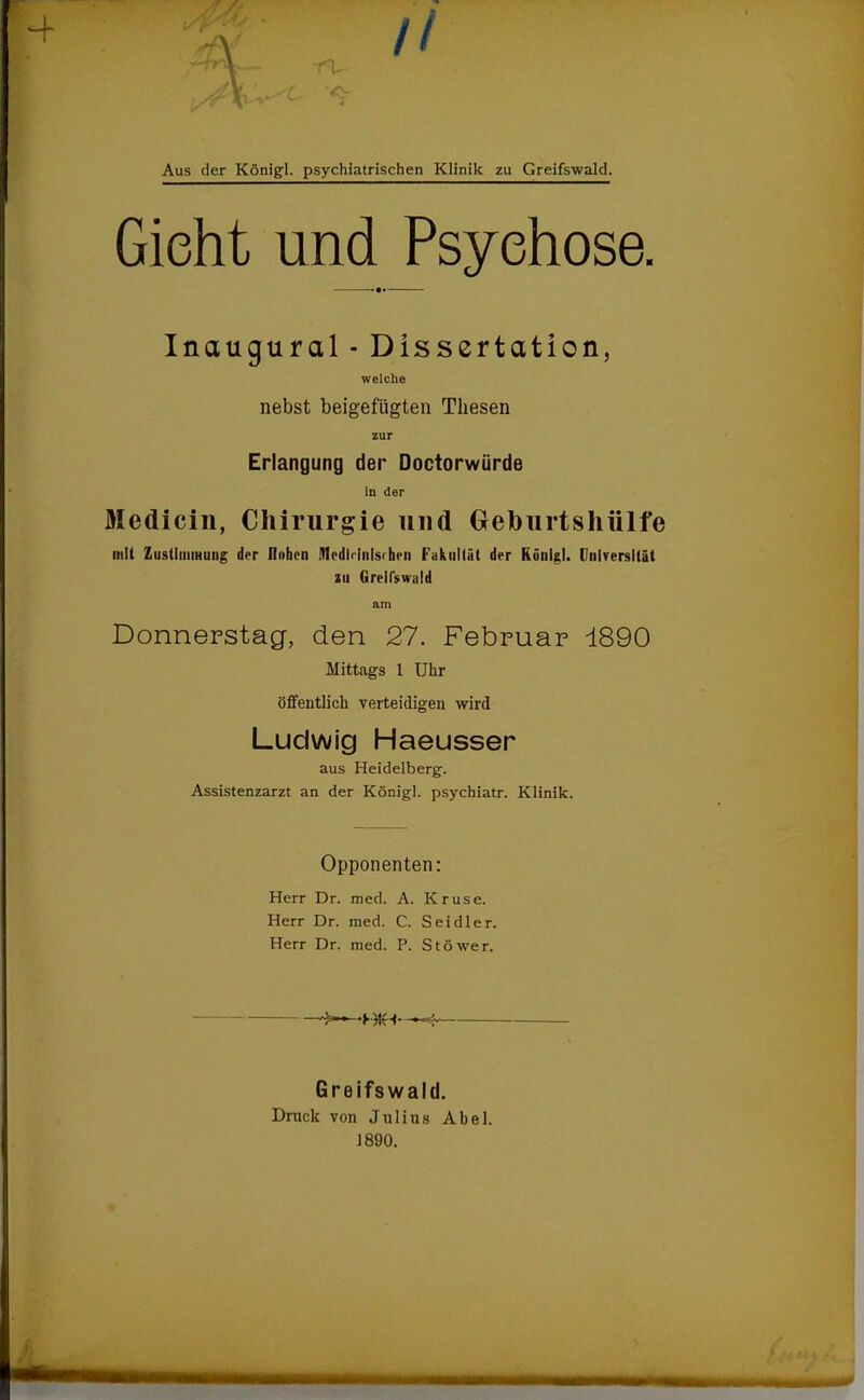 Aus der Königl. psychiatrischen Klinik zu Greifswald. Gicht und Psychose. Inaugural - Dissertation, welche nebst beigefügten Thesen zur Erlangung der Doctorwürde in der Medicin, Chirurgie und Geburtshülfe mit Zustimmung der Hohen IHedldnlsihfii Fakultät der Künlgl. Universität zu Greifswald am Donnerstag, den 27. Februar 1890 Mittags 1 Uhr öffentlich verteidigen wird Ludwig Haeusser aus Heidelberg. Assistenzarzt an der Königl. psychiatr. Klinik. Opponenten: Herr Dr. med. A. Kruse. Herr Dr. med. C. Seidler. Herr Dr. med. P. Stöwer. -BtH- Greifswald. Druck von Jnlius Abel.