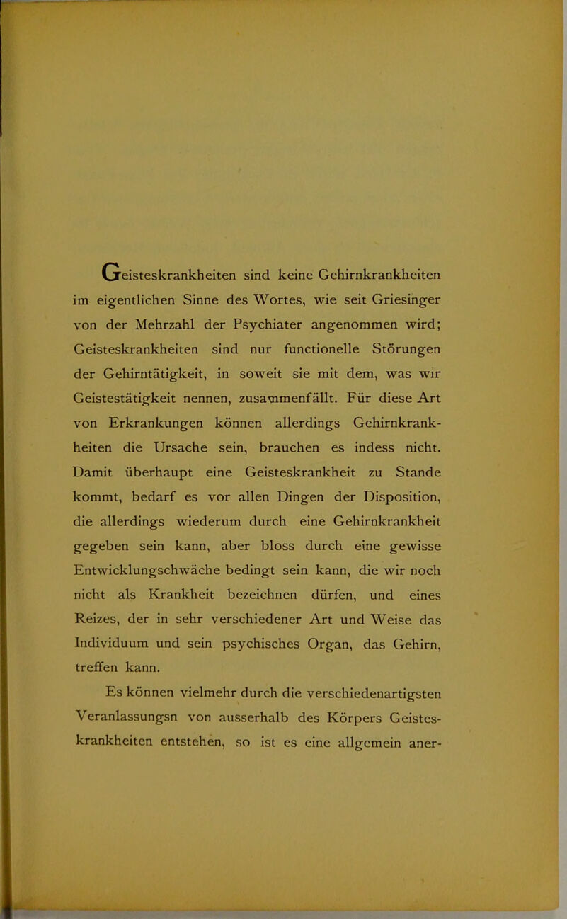 Greisteskrankheiten sind keine Gehirnkrankheiten im eigentlichen Sinne des Wortes, wie seit Griesinger von der Mehrzahl der Psychiater angenommen wird; Geisteskrankheiten sind nur functionelle Störungen der Gehirntätigkeit, in soweit sie mit dem, was wir Geistestätigkeit nennen, zusammenfällt. Für diese Art von Erkrankungen können allerdings Gehirnkrank- heiten die Ursache sein, brauchen es indess nicht. Damit überhaupt eine Geisteskrankheit zu Stande kommt, bedarf es vor allen Dingen der Disposition, die allerdings wiederum durch eine Gehirnkrankheit gegeben sein kann, aber bloss durch eine gewisse Entwicklungschwäche bedingt sein kann, die wir noch nicht als Krankheit bezeichnen dürfen, und eines Reizes, der in sehr verschiedener Art und Weise das Individuum und sein psychisches Organ, das Gehirn, treffen kann. Es können vielmehr durch die verschiedenartigsten Veranlassungsn von ausserhalb des Körpers Geistes- krankheiten entstehen, so ist es eine allgemein aner-