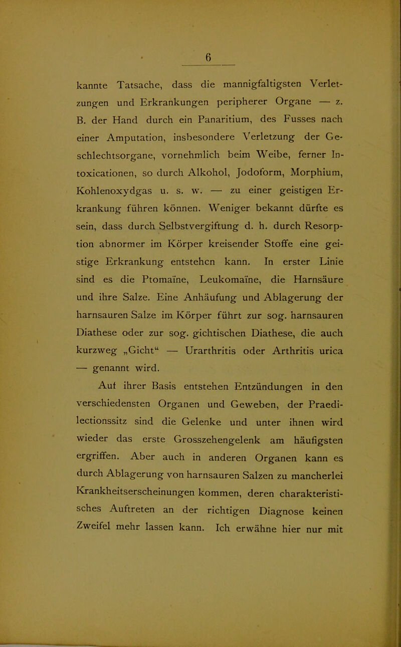 kannte Tatsache, dass die mannigfaltigsten Verlet- zungen und Erkrankungen peripherer Organe — z. B. der Hand durch ein Panaritium, des Fusses nach einer Amputation, insbesondere Verletzung der Ge- schlechtsorgane, vornehmlich beim Weibe, ferner In- toxicationen, so durch Alkohol, Jodoform, Morphium, Kohlenoxydgas u. s. w. — zu einer geistigen Er- krankung führen können. Weniger bekannt dürfte es sein, dass durch Selbstvergiftung d. h. durch Resorp- tion abnormer im Körper kreisender Stoffe eine gei- stige Erkrankung entstehen kann. In erster Linie sind es die Ptomai'ne, Leukomai'ne, die Harnsäure und ihre Salze. Eine Anhäufung und Ablagerung der harnsauren Salze im Körper führt zur sog. harnsauren Diathese oder zur sog. gichtischen Diathese, die auch kurzweg „Gicht“ — Urarthritis oder Arthritis urica — genannt wird. Aut ihrer Basis entstehen Entzündungen in den verschiedensten Organen und Geweben, der Praedi- lectionssitz sind die Gelenke und unter ihnen wird wieder das erste Grosszehengelenk am häufigsten ergriffen. Aber auch in anderen Organen kann es durch Ablagerung von harnsauren Salzen zu mancherlei Krankheitserscheinungen kommen, deren charakteristi- sches Auftreten an der richtigen Diagnose keinen Zweifel mehr lassen kann. Ich erwähne hier nur mit