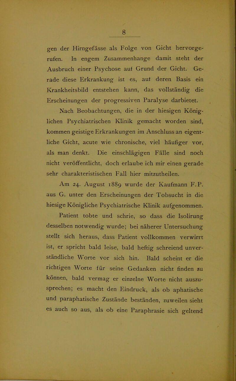 gen der Hirngefässe als Folge von Gicht hervorge- rufen. In engem Zusammenhänge damit steht der Ausbruch einer Psychose auf Grund der Gicht. Ge- rade diese Erkrankung ist es, auf deren Basis ein Krankheitsbild entstehen kann, das vollständig die Erscheinungen der progressiven Paralyse darbietet. Nach Beobachtungen, die in der hiesigen König- lichen Psychiatrischen Klinik gemacht worden sind, kommen geistige Erkrankungen im Anschluss an eigent- liche Gicht, acute wie chronische, viel häufiger vor, als man denkt. Die einschlägigen Fälle sind noch nicht veröffentlicht, doch erlaube ich mir einen gerade sehr charakteristischen Fall hier mitzutheilen. Am 24. August 1889 wurde der Kaufmann F. P. aus G. unter den Erscheinungen der Tobsucht in die hiesige Königliche Psychiatrische Klinik aufgenommen. Patient tobte und schrie, so dass die Isolirung desselben notwendig wurde; bei näherer Untersuchung stellt sich heraus, dass Patient vollkommen verwirrt ist, er spricht bald leise, bald heftig schreiend unver- ständliche W/ orte vor sich hin. Bald scheint er die richtigen Worte für seine Gedanken nicht finden zu können, bald vermag er einzelne Worte nicht auszu- sprechen; es macht den Eindruck, als ob aphatische und paraphatische Zustände beständen, zuweilen sieht es auch so aus, als ob eine Paraphrasie sich geltend