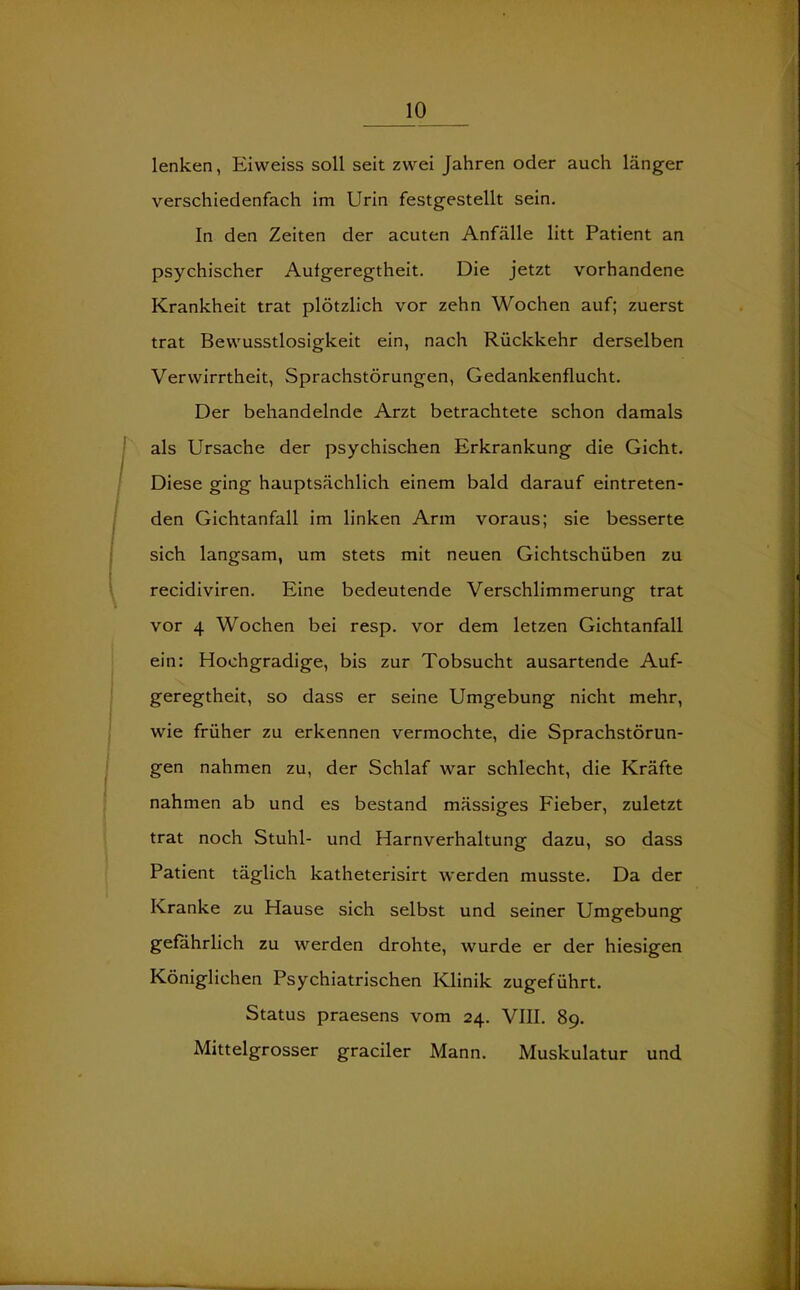 lenken, Eivveiss soll seit zwei Jahren oder auch länger verschiedenfach im Urin festgestellt sein. In den Zeiten der acuten Anfälle litt Patient an psychischer Aufgeregtheit. Die jetzt vorhandene Krankheit trat plötzlich vor zehn Wochen auf; zuerst trat Bewusstlosigkeit ein, nach Rückkehr derselben Verwirrtheit, Sprachstörungen, Gedankenflucht. Der behandelnde Arzt betrachtete schon damals als Ursache der psychischen Erkrankung die Gicht. Diese ging hauptsächlich einem bald darauf eintreten- den Gichtanfall im linken Arm voraus; sie besserte sich langsam, um stets mit neuen Gichtschüben zu recidiviren. Eine bedeutende Verschlimmerung trat vor 4 Wochen bei resp. vor dem letzen Gichtanfall ein: Hochgradige, bis zur Tobsucht ausartende Auf- geregtheit, so dass er seine Umgebung nicht mehr, wie früher zu erkennen vermochte, die Sprachstörun- gen nahmen zu, der Schlaf war schlecht, die Kräfte nahmen ab und es bestand mässiges Fieber, zuletzt trat noch Stuhl- und Harnverhaltung dazu, so dass Patient täglich katheterisirt werden musste. Da der Kranke zu Hause sich selbst und seiner Umgebung gefährlich zu werden drohte, wurde er der hiesigen Königlichen Psychiatrischen Klinik zugeführt. Status praesens vom 24. VIII. 89. Mittelgrosser graciler Mann. Muskulatur und