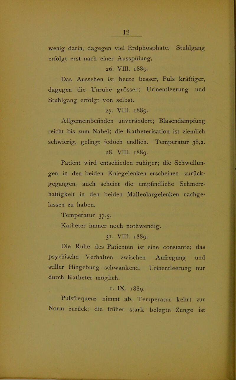 wenig darin, dagegen viel Erdphosphate. Stuhlgang erfolgt erst nach einer Ausspülung, 26. VIII. 1889. Das Aussehen ist heute besser, Puls kräftiger, dagegen die Unruhe grösser; Urinentleerung und Stuhlgang erfolgt von selbst. 27. VIII. 1889. Allgemeinbefinden unverändert; Blasendämpfung reicht bis zum Nabel; die Katheterisation ist ziemlich schwierig, gelingt jedoch endlich. Temperatur 38,2. 28. VIII. 1889. Patient wird entschieden ruhiger; die Schwellun- gen in den beiden Kniegelenken erscheinen zurück- gegangen, auch scheint die empfindliche Schmerz- haftigkeit in den beiden Malleolargelenken nachge- lassen zu haben. Temperatur 37,5. Katheter immer noch nothwendig. 31. VIII. 1889. Die Ruhe des Patienten ist eine constante; das psychische Verhalten zwischen Aufregung und stiller Hingebung schwankend. Urinentleerung nur durch Katheter möglich. 1. IX. 1889. Pulsfrequenz nimmt ab, Temperatur kehrt zur Norm zurück; die früher stark belegte Zunge ist