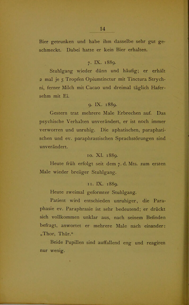 Bier getrunken und habe ihm dasselbe sehr gut ge- schmeckt. Dabei hatte er kein Bier erhalten. 7. IX. 1889. Stuhlgang wieder dünn und häufig; er erhält 2 mal je 5 Tropfen Opiumtinctur mit Tinctura Strych- ni, ferner Milch mit Cacao und dreimal täglich Hafer- sehm mit Ei. 9. IX. 1889. Gestern trat mehrere Male Erbrechen auf. Das psychische Verhalten unverändert, er ist noch immer verworren und unruhig. Die aphatischen, paraphati- schen und ev. paraphrastischen Sprachstörungen sind unverändert. 10. XI. 1889. Heute früh erfolgt seit dem 7. d. Mts. zum ersten Male wieder breiiger Stuhlgang. 11. IX. 1889. Heute zweimal geformter Stuhlgang. Patient wird entschieden unruhiger, die Para- phasie ev. Paraphrasie ist sehr bedeutend; er drückt sich vollkommen unklar aus, nach seinem Befinden befragt, anwortet er mehrere Male nach einander: „Thor, Thür.“ Beide Pupillen sind auffallend eng und reagiren nur wenig.