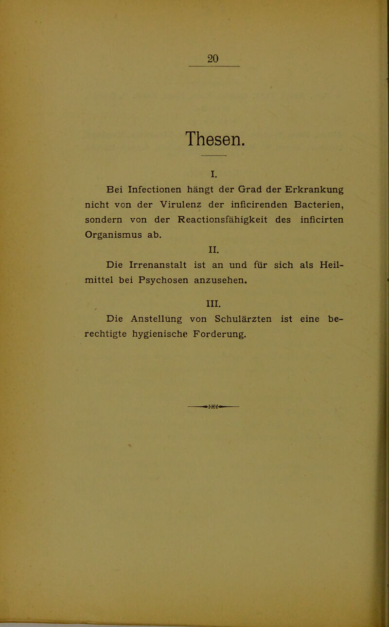 Thesen. I. Bei Infectionen hängt der Grad der Erkrankung nicht von der Virulenz der inficirenden Bacterien, sondern von der Reactionsfähigkeit des inficirten Organismus ab. II. Die Irrenanstalt ist an und für sich als Heil- mittel bei Psychosen anzusehen. III. * Die Anstellung von Schulärzten ist eine be- rechtigte hygienische Forderung.