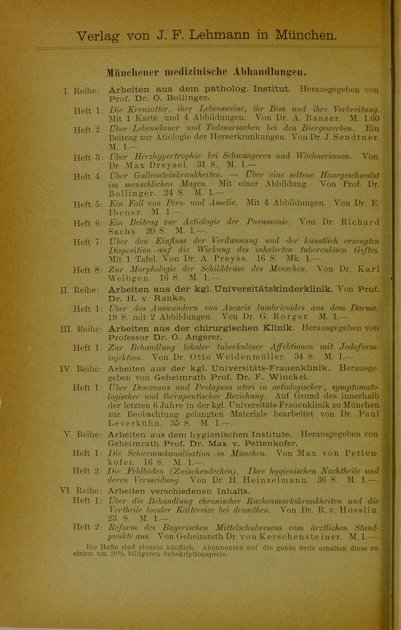 Verlag von J. F. Lehmann in München. Münchener medizinische Abhandlungen. I. Reihe: Arbeiten aus dem patholog. Institut. Herausgegeben von Prof. Dr. O. Bollinger. Heft 1: Die Kreuzotter, ihre Lebensweise, ihr Biss und ihre Verbreitung. Mit 1 Karte und 4 Abbildungen. Von Dr. A. Banz er. M. 1.(30 Heft 2: Uber Lebensdauer und Todesursachen bei den Biergewerben. Ein Beitrag zur Ätiologie der Herzerkrankungen. Von Dr. J. Sendtner. M. 1.— Heft 3: Uber Herzhypertrophie bei Schwangeren und Wöchnerinnen. Von Dr. Max Dreysel. 31 S. M. 1.— Heft 4: Uber Gallensteinkrankheiten. — Uber eine seltene Haargeschwulst im menschlichen Magen. Mit einer Abbildung. Von Prof. Dr. Bollinger. 24 S. M. 1.— Heft 5: Ein Fall von Pero- und Amelie. Mit 4 Abbildungen. Von Dr. E. Ibener. M. 1.—. Heft ß: Ein Beitrag zur Aetiologie der Pneumonie. Von Dr. Richard Sachs. 20 S. M. 1.—. Heft 7: Über den Einfluss der Verdünnung und der künstlich erzeugten Disposition. auf die Wirkung des inhalirten tuberculösen Giftes. Mit 1 Tafel. Von Dr. A. Preyss. 16 S. Mk. 1.—. Heft 8: Zur Morphologie der Schilddrüse des Menschen, Von Dr. Karl Weib gen. 16 S. M. 1.—. H. Reibe: Arbeiten aus der kgl. Universitätskinderklinik. Von Prof. Dr. H. v. Ranke. Heft 1; Über das Auswandern von Ascaris lumbricoides aus dem Darme. 19 S. mit 2 Abbildungen. Von Dr. G. Borger. M. 1.—- HI. Reibe: Arbeiten aus der chirurgischen Klinik. Herausgegeben von Professor Dr. O. Angerer. Heft 1: Zur Behandlung lokaler tuberkulöser Affektionen mit Jodoform- injektion. Von Dr. Otto Weidenmüller. 34 S. M. 1.— IV. Reibe: Arbeiten aus der kgl. Universitäts-Frauenklinik. Herausge- geben von Geheimrath Prof. Dr. F. Winckel. I-Ieft 1: Über Descensus und Prolapsus uteri in aetiologischer, symptomato- logiseher und therapeutische)- Beziehung. Auf Grund des innerhalb der letzten 6 Jahre in der kgl. Universitäts-Frauenklinik zu München zur Beobachtung gelangten Materials bearbeitet von Dr. Paul Leverkühn. 35 S. M. 1.—. V. Reibe: Arbeiten aus dem hygienischen Institute. Herausgegeben von Geheimrath Prof. Dr. Max v. Pettenkofer. Heft 1: Die Schwemmkanalisation in München. Von Max von Petten- kofer. 16 S. M. 1.—. Heft 2: Die Fehlböden (Zwischendecken). Ihre hygienischen Nachtheile und deren Vermeidung. Von Dr. PI. Heinzeimann. 36 S. M. 1.—. VI. Reibe: Arbeiten verschiedenen Inhalts. Heft 1: Über die Behandlung chronischer Bückenmarkskrankheiten und die: Vortheile localer Kältereize bei denselben. Von Dr. R. v. Hösslin. 23. S. M. 1.—. Heft 2: Reform des Bayerischen Mittelschulwesens vom ärztlichen Stand- punkte aus. Von Geheimrath Dr. von K er s chens t e i ner. M. 1.—. ! Die Hefte sind einzeln ktluflieh. Abonnenten auf die ganze Serie erhalten diese zu einem um 'J0°/o billigeren Subskriptionspreis.