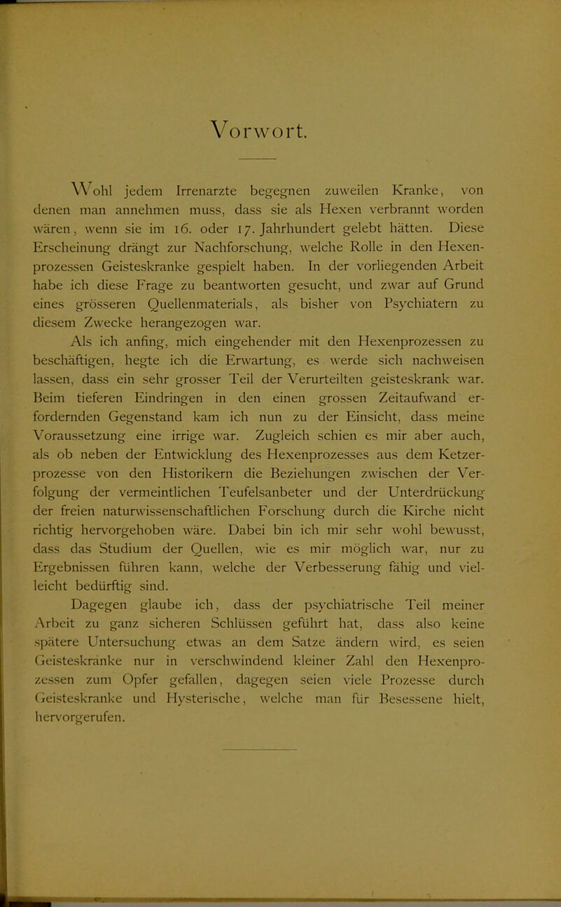 Vorwort. Wohl jedem Irrenarzte begegnen zuweilen Kranke, von denen man annehmen muss, dass sie als Hexen verbrannt worden wären, wenn sie im 16. oder 17. Jahrhundert gelebt hätten. Diese Erscheinung drängt zur Nachforschung, welche Rolle in den Hexen- prozessen Geisteskranke gespielt haben. In der vorliegenden Arbeit habe ich diese Frage zu beantworten gesucht, und zwar auf Grund eines grösseren Quellenmaterials, als bisher von Psychiatern zu diesem Zwecke herangezogen war. Als ich anfing, mich eingehender mit den Hexenprozessen zu beschäftigen, hegte ich die Erwartung, es werde sich nachweisen lassen, dass ein sehr grosser Teil der Verurteilten geisteskrank war. Beim tieferen Eindringen in den einen grossen Zeitaufwand er- fordernden Gegenstand kam ich nun zu der Einsicht, dass meine Voraussetzung eine irrige war. Zugleich schien es mir aber auch, als ob neben der Entwicklung des Hexenprozesses aus dem Ketzer- prozesse von den Historikern die Beziehungen zwischen der Ver- folgung der vermeintlichen Teufelsanbeter und der Unterdrückung der freien naturwissenschaftlichen Forschung durch die Kirche nicht richtig hervorgehoben wäre. Dabei bin ich mir sehr wohl bewusst, dass das Studium der Quellen, wie es mir möglich war, nur zu Ergebnissen führen kann, welche der Verbesserung fähig und viel- leicht bedürftig sind. Dagegen glaube ich, dass der psychiatrische Teil meiner Arbeit zu ganz sicheren Schlüssen geführt hat, dass also keine spätere Untersuchung etwas an dem Satze ändern wird, es seien Geisteskranke nur in verschwindend kleiner Zahl den Hexenpro- zessen zum Opfer gefallen, dagegen seien viele Prozesse durch Geisteskranke und Hysterische, welche man für Besessene hielt, hervorgerufen.