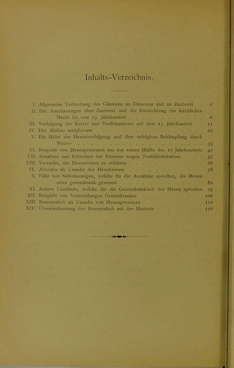 Inhalts-Verzeichnis. I. Allgemeine Verbreitung des Glaubens an Dämonen und an Zauberei . 1 II. Die Anschauungen über Zauberei und die Entwicklung der kirchlichen Macht bis zum 13. Jahrhundert 6 in. Verfolgung der Ketzer und Teufelsanbeter seit dem 13. Jahrhundert . 11 IV. Der Maliern maleficaritm 22 V. Die Höhe der Hexenverfolgung und ihre erfolglose Bekämpfung durch Weier 33 VI. Beispiele von Hexenprozessen aus der ersten Hälfte des 17. Jahrhunderts 42 VII. Abnahme und Erlöschen der Prozesse wegen Teufelsbündnisses 57 VIII. Versuche, das Hexenwesen zu erklären 68 IX. Narcotica als Ursache des Hexenwesen 78 X. Fälle von Selbstanzeigen, welche für die Annahme sprechen, die Hexen seien geisteskrank gewesen S2 XI. Andere Umstände, welche für die Geisteskrankheit der Hexen sprechen 95 XII. Beispiele von Verurteilungen Geisteskranker 106 XIII. Besessenheit als Ursache von Hexenprozessen 112 XIV. Übereinstimmung der Besessenheit mit der Hysterie 116