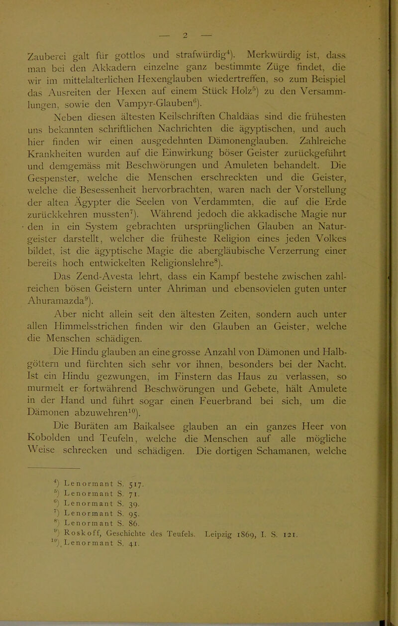 Zauberei galt für gottlos und strafwürdig4). Merkwürdig ist, dass man bei den Akkadern einzelne ganz bestimmte Züge findet, die wir im mittelalterlichen Hexenglauben wiedertreffen, so zum Beispiel das Ausreiten der Hexen auf einem Stück Holz5 *) zu den Versamm- lungen, sowie den Vampyr-Glauben0). Neben diesen ältesten Keilschriften Chaldäas sind die frühesten uns bekannten schriftlichen Nachrichten die ägyptischen, und auch hier finden wir einen ausgedehnten Dämonenglauben. Zahlreiche Krankheiten wurden auf die Einwirkung böser Geister zurückgeführt und demgemäss mit Beschwörungen und Amuleten behandelt. Die Gespenster, welche die Menschen erschreckten und die Geister, welche die Besessenheit hervorbrachten, waren nach der Vorstellung der alten Ägypter die Seelen von Verdammten, die auf die Erde zurückkehren mussten7). Während jedoch die akkadische Magie nur den in ein System gebrachten ursprünglichen Glauben an Natur- geister darstellt, welcher die früheste Religion eines jeden Volkes bildet, ist die ägyptische Magie die abergläubische Verzerrung einer bereits hoch entwickelten Religionslehre8). Das Zend-Avesta lehrt, dass ein Kampf bestehe zwischen zahl- reichen bösen Geistern unter Ahriman und ebensovielen guten unter Ahuramazda9). Aber nicht allein seit den ältesten Zeiten, sondern auch unter allen Himmelsstrichen finden wir den Glauben an Geister, welche die Menschen schädigen. Die Hindu glauben an eine grosse Anzahl von Dämonen und Halb- göttern und fürchten sich sehr vor ihnen, besonders bei der Nacht. Ist ein Hindu gezwungen, im Finstern das Haus zu verlassen, so murmelt er fortwährend Beschwörungen und Gebete, hält Amulete in der Hand und führt sogar einen Feuerbrand bei sich, um die Dämonen abzuwehren10). Die Buräten am Baikalsee glauben an ein ganzes Heer von Kobolden und Teufeln, welche die Menschen auf alle mögliche Weise schrecken und schädigen. Die dortigen Schamanen, welche 4) Lenormant S. 517. ®) Lenormant S. 71. °) Lenormant S. 39. 7) Lenormant S. 95. 8) Lenormant S. 86. u) Roskoff, Geschichte des Teufels. Leipzig 1S69, I. S. 121. lu)< Lenormant S. 41.